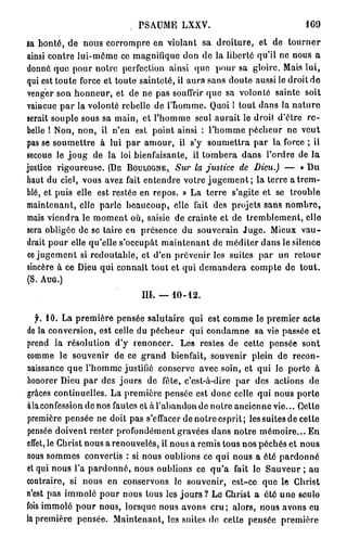 PSAUME LXXV.                                IGO

sa bonté, de nous corrompre en violant sa droiture, et de tourner
ainsi contre lui-même ce magnifique don de la liberté qu'il ne nous a
donné que pour noire perfection ainsi que pour sa gloire. Mais lui,
qui est toute force et toute sainteté, il aura sans doute aussi le droit do
venger son honneur, et de ne pas souffrir que sa volonté sainte soit
vaincue par la volonté rebelle de l'homme. Quoi ! tout dans la nature
serait souple sous sa main, et l'homme seul aurait le droit d'être re-
belle ! Non, non, il n'en est point ainsi : l'homme pécheur ne veut
pas se soumettre à lui par amour, il s'y soumettra par la force ; il
secoue le j o u g de la loi bienfaisante, il tombera dans l'ordre de la
justice rigoureuse. ( D E B O U L O G N E , S u r la justice de Dieu.) — « Du
haut du ciel, vous avez fait entendre votre j u g e m e n t ; la terre a trem-
blé, et puis elle est restée en repos. » La terre s'agite et se trouble
maintenant, elle parle beaucoup, elle fait des projets sans nombre,
mais viendra le moment où, saisie de crainte et de tremblement, elle
sera obligée de se taire en présence du souverain Juge. Mieux vau-
drait pour elle qu'elle s'occupât maintenant de méditer dans le silence
ce jugement si redoutable, et d'en prévenir les suites par un retour
sincère à ce Dieu qui connaît tout et qui demandera compte de tout.
(S. AUG.)

                              III. —   10-12.


   f. 10. La première pensée salutaire qui est comme le premier acte
de la conversion, est celle du pécheur qui condamne sa vie passée et
prend la résolution d'y renoncer. Les restes de cette pensée sont
comme le souvenir de ce grand bienfait, souvenir plein de recon-
naissance que l'homme justifié conserve avec soin, et qui le porte à
honorer Dieu par des jours de fête, c'est-à-dire par des actions do
grâces continuelles. La première pensée est donc celle qui nous porte
àlaconfession de nos fautes et à l'abandon de notre ancienne vie... Oetto
première pensée ne doit pas s'effacer de notre esprit; les suites de cette
pensée doivent rester profondément gravées dans notre mémoire... En
effet, le Christ nous a renouvelés, il nous a remis tous nos péchés et nous
nous sommes convertis : si nous oublions ce qui nous a été pardonné
cl qui nous l'a pardonné, nous oublions ce qu'a fait le Sauveur ; au
contraire, si nous en conservons le souvenir, est-ce que le Christ
n'est pas immolé pour nous tous les j o u r s ? Le Christ a été une seulo
fois immolé pour nous, lorsque nous avons cru ; alors, nous avons eu
la première pensée. Maintenant, les suiles de cette pensée première
 