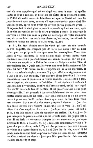470                             PSAUME LXXV.

sont de nous rappeler quel est celui qui est venu à nous, et quelles
fautes il nous a remises, et l'effet de ces suites de la première pensée,
ou l'effet de notre souvenir lui-même, est que le Christ est tous les
jours immolé pour nous, comme s'il nous renouvelait pour ainsi dire
tous les jours, après nous avoir renouvelés par sa première g r â c e . . .
Si aujourd'hui ce n'est plus la première pensée qui est en vous, ayez
du moins en vous les suites de votre première pensée, de peur que le
souvenir de celui qui vous a guéri ne s'échappe de votre mémoire;
car, si vous oubliez vos anciennes blessures, les restes, les suites de la
première pensée ne seront point en vous. (S. A U G . )
   f. 1 1 , 1 2 . Que chacun fasse les vœux qui sont en son pouvoir
et s'en acquitte. Ne craignez pas de faire des vœux ; car ce n'est
point par vos propres forces que vous les accomplirez. Vous tom-
berez si vous présumez de vous-même ; mais, si vous mettez votre
confiance en celui à qui s'adressent vos vœux, faites-les, sûr de pou-
voir vous en acquitter. « Faites des vœux au Seigneur notre Dieu, et
accomplissez-les. » Quels sont les vœux que tous indistinctement doi-
vent lui faire ? De croire en lui, d'espérer de lui la vie éternelle, de
bien vivre selon la règle commune. Il y a, en effet, une règle commune
à tous : le vol, par exemple, n'est pas une chose interdite à la vierge
consacrée à Dieu et permise à la femme mariée. 11 est défendu à tous,
sans exception, de commettre l'adultère.. Il est également défendu à
tous d'aimer l'ivrognerie, gouffre où l'âme se perd, péché par lequel
elle souille en elle le temple de Dieu. Il est prescrit à tous de ne point
s'enorgueillir. Il est prescrit à tous semblablement de ne point com-
mettre d'homicide, de ne point haïr son semblable et de ne vouloir
nuire à personne. Voilà toutes choses que nous devons tous vouer
sans réserve. Il y a ensuite des vœux propres à c h a c u n . . . Que cha-
cun fasse tel vœu qu'il voudra ; mais, une fois le vœu fait, qu'il soit
attentif à s'en acquitter fidèlement. Quelque vœu qu'on ait fait à
Dieu, c'est une grande faute de regarder en arrière. (S. A U G . ) — No
pas manquer de parole à celui qui est terrible dans ses jugements et
 dont il est écrit : « Ne vous y trompez pas, on ne se moque pas impu-
 nément de Dieu. » ( G A L A T . , V I , 7 . ) Il n'est pas seulement terrible à l'é-
 gard des particuliers, mais à l'égard des princes et des rois qui sont
 terribles aux autres hommes, et à qui Dieu ôte la vie, quand il lut
 plaît, avec la même facilité qu'aux derniers de leurs sujets. ( D U G U K T . )
 — C'est surtout au dernier jour que Dieu paraîtra terrible aux rois
 et aux grands de la terre.
 