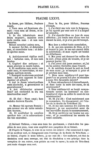 PSAUME LXXYI.                                   171




                            PSAUME LXXVI.
   In finem, pro Idithun, Psalmus         Pour la fin, pour Idithun, Psaume
Asaph.                                 d'Asaph.
   1. Voce mea ad Domînum cla-            1. J ai élevé ma voix vers le Seigneur,
mavi : voce mea ad Deum, et in-        je l'ai appelé par mes cris et il a daigné
tendit mihi.                           m'entendre.
   2. In die tribulationis meœ            2. J'ai cherché Dieu au jour de mon
Deum exquisivi, manibus meis           affliction ; j'ai tendu mes mains vers lui
nocte contra eum : et non sum          durant la nuit, et je n'ai pas été trompé.
deceptus.
   Ronuit consolari anima mea,           Mon âme a refusé toute consolation.
   3. memor fui Dei, et delectatus       3. Je me suis souvenu de Dieu, et j ' y
sum, et exercitatus sum : et defe-    ai trouvé la joie. Je me suis exercé dans
cit sphïtus meus.                     la méditation ; et mon esprit est tombé
                                      en défaillance.
  4. Anticipaverunt vigilias oculi       4. Mes yeux ont devancé les veilles do
mei : turhatus sum, et non sum        la nuit ; j'étais plein do trouble, et je ne
locutus.                              pouvais parler (1).
  5. Cogitavi dies antiquos : et         11. J'ai pensé aux jours anciens ; et j'ai
annos œtcrnos in mente habui.         eu les années éternelles dans l'esprit.
  6. Et meditatus sum nocte cum          6. Je méditais durant la nuit au fond
corde meo, et exercitabar, et sco-    de mon cœur; je m'exerçais à prier et
pcbam spiritum meum.                  je scrutais mon âme.
  7. Numquid in œternum projiciet        7. Dieu nous rejettera-t-il pour tou-
Deus : aut non apponet ut com-        jours? ou ne pourra-t-il plus se résoudre
placitior sit adhuc?j                 à nous être favorable encore?
  8. Aut in finem misericordiam          8. Nous retranchera-t-il éternellement,
suam abscindet, a generatione in      et dans toute la suite des races, de sa
generationem ?                        miséricorde?
   9. Aut obliviscetur misereri          9. Dieu oubliera-t-il sa bonté compa-
Deus? aut continebit in ira sua       tissanto envers les hommes? ou con-
misericordias suas?                   tiendra-t-il dans sa colère le cours de ses
                                      miséricordes?
 10. Et dixi : Nunc cœpi; hœc            10. Et j'ai dit : C'est maintenant que
mutatio dexteraî Ex col si.           je commonco. Co changement est l'œu-
                                      vre de la droite du Très-Haut (2).
   11. Memor fui operum Domini :         H . Je mo suis souvenu des oeuvres du
quia memor cro ab initio mirabi-      Seigneur; je me souviendrai aussi do
lium tuorum,                          vos merveilles depuis lo commencement.
   12. Et meditabor in omnibus           12. Ht je méditerai sur toutes vos œu-
operibus tuis : et in adinvenlioni-   vres, et je considérerai les secrets do
bus tuis exercebor.                   votre conduite.

  (1) Suivant l'hébreu, « vous avez tenu les gardiennes, » c'est-à-dire les pau-
pières de mes yeux, vous avez empêché mes paupières de se fermer,
  (2) D'après la Vulgate, le sens de ce verset est celui-ci : J'ai commencé a espé-
rer un meilleur sort, ce chaugemeut sera l'ouvrage de la droite du Très-Haut. —
Au littéral, d'après le texte hébreu, je me. suis dit : Ces malheurs, cet état de
désolation sont mon ouvrage, cet état de désolation a son principe dans la
corruption de ma nature, me» péchés en sont la cause ; la main du Très-Haut
pftttt seule changer mou sort.
 