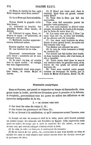 172                                PSAUME LXXYI.
  13. Deus, in sanctovia tua : quis              13. O Dieu! vos voies sont dans la
Deus magnus sicut Deus noster?                sainteté. Quel Dieu est grand comme
                                              notre Dieu?
   14. tu es Deus qui facis mirabilia.           14. Vous êtes le Dieu qui fait des
                                              merveilles.
   Notam fecisti in populis virtu-               Vous avez fait connaître parmi les
tem tuam :                                    peuples votre puissance;
   15. rcdemisti in bracbio tuo                  15. vous avez racheté et délivré votre
populum tuum, filios Jacob, et                peuple, les enfants de Jacob et de Joseph,
Joseph.                                       par la force de votre bras (1).
   1G. Viderunt te aquœ, Deus, vi-               1G. Les eaux vous ont vu, ô Dieu l les
derunt te aquœ : et timuerunt, et             eaux vous ont vu, et elles ont tremblé,
turbata» sunt abyssi.                         et les abîmes ont été troublés.
   17. Multitudo sonitus aquarum :               17. Les eaux sont tombées en abon-
vocem dederunt nubes.                         dance et avec grand bruit ; les nuées ont
                                              fait retentir leur voix.
   Etenim sagittœ tuœ transeunt :                Vos flèches ont sillonné les airs ;
   18. vox tonitrui tui in rota.                 18. la voix de votre tonnerre a éclaté
                                              en roulant (2).
   Illuxerunt coruscationes tuœ                  Vos éclairs ont fait briller leur lumiè-
orbi terra? : commota est et cou-             re dans toute la terre ; elle s'est émue, et
tremuit terra.                                elle a tremblé.
   19. In mari via tua, et semitœ                19. Votre route était dans la mer et
tuœ in aquis multis : et vestigia             vos sentiers dans les grandes eaux, et les
tua non cognoscentur.                         traces de vos pieds ne seront point
                                              connues (3).
  20. Deduxisti sicut oves popu-                 20. Vous avez conduit votro peuple
lum tuum, in manu Moysi et                    comme un troupeau de brebis, par la
Aaron.                                        main de Moïse et d'Aaron. Exod. 14, 20.



                              Sommaire analytique.
   Dans ce Psaume, qui paraît se rapporter au temps où Sennacherib, rava-
geant toute la Judée, arrivait sur Jérusalem pour la prendre et la détruire,
le Prophète, personnifiant tous les justes au milieu des afflictions et des
épreuves inséparables de la vie,
                              I.   —   SE   TOURNE   VERS   DIEU


  1° Par tous les sens du corps (1, 2) ;
  2° Par toutes les puissances de l'âme (3) ;
  3° En se livrant à la méditation, a) qu'il commence avant l'aurore, avec

   (1) Joseph est mis ici c o m m e le chef de la tribu, parce qu'il fournit pendant
un certain t e m p s des aliments aux Israélites eu Egypte. Cette expression serait
 aussi un indice du temps «fni a suivi la captivité des dix tribus, et où ceux
 d'entre e u x qui avaient échappé s'étaient réunis à Juda.
   (2) In vota, t7i orbr ; eu français, le roulement «lu tonnerre.
   (3) Et les traces de vos pieds, etc., c'est-à-dire l a m e r s'est divisée on doux, et
ensuite les eaux se sont réunies sans laisser a u c u n e trace du chemin ouvert pur
la puissance de Dieu.
 