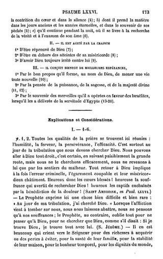 PA M L X I
                                    S U E X V.                                    173

la c n rto du c u et d n le silence (4) ; b) d n il p e d la m tè e
    o t ii n       œr       as                   ot       rn        ai r
d n les jours a ce s e les a n e éternelles, et d n le s u e i de ses
  as               nin t       n és                 as       o v nr
p c é (5) ; c) qu'il c n i u p n a t la nuit, où il se livre à la r c e c e
  éhs                 o tn e e d n                                 ehrh
de la vérité et à le a e de son âme (6).
                   'x mn
                        I.
                         f   —   I LE S T   AGITÉ   PAR   LA   CRAINTE


  4° Dêr r p o v de De (7) ;
      'te é r u é     iu
  2° Dêr en d h r des atteintes de sa ms rc r e (8) ;
      'te    e os                      ié i o d
  3° Da or De t u o r irrité c n r lui (9).
      'vi   iu o j us          o te
           III.   —   I LCONÇOIT    RIENTOT    DE   MEILLEURES      ESPÉRANCES,


  1° Par le bon p o o q 'l f r e a n m de De , d m n r une vie
                  r p s ui o m , u o              iu e e e
t ue nouvelle (10) ;
 ot
  2° Par la p n é d la puissance, de la sagesse, et de la m j s é dvn
             e se e                                        ae t i i e
(11,12);
  3° Par le s u e i des m r ele qu'il a o é é s en f v u des Israélites,
             o v nr         e v il s        pre       aer
l r q 'l les a délivrés do la s r i u e dE y t ( 3 2 )
 o s ui                        e vt d ' g pe 1 - 0 .



                       Explications et Considérations.

                                            I. — 1-6.

   ^. 1 , 2. Toutes les qualités d la prière se trouvent ici réunies :
                                    e
l'humilité, la ferveur, la persévérance, l'efficacité. Ce t surtout a
                                                                's          u
j u de la tribulation que n u d v n chercher Dieu. N u p u o s
 or                             o s eo s                           os o vn
aller à De tout droit, c'est certain, en suivant paisiblement la g a d
           iu                                                            rn e
route, m i n u n le c e c o s efficacement, n u ne revenons à
            as o s e        hrh n                         o s
lui que par les sentiers d malheur. T u retour à De implique
                             u              o t                  iu
 à la fois l'erreur criminelle, l'égarement coupable et leur miséricor-
 de x châtiment. H u e x d n les c u s blessés 1 heureuse la souf-
   iu                  e ru o c           œ r
 f a c q i avertit de rechercher De ! h u e x les captifs enchaînés
  r ne u                               iu    e ru
 parla bénédiction d la douleur 1 ( S A I N T A M R R O I S E , m Psal. LXXVI.)
                        e
 — Le Prophète e p i e ici u e chose bien difficile et bien r r :
                     x rm           n                                    ae
 « A jour d ma tribulation, j'ai c e c é Dieu. » L r q e l'affliction
     u          e                       hrh                  os u
 ve t à t m e sur nous, n u n u laissons abattre, n u n pensons
   in      o br                os o s                            o s e
 qu'à nos souffrances ; le Prophète, a contraire, oublie tout p u n
                                         u                             or e
 p n e q ' Dieu, p u ne c e c e que Dieu, c m e s'il disait : Si je
   e s r uà            or       hrhr                o m
 t o v Dieu, je trouve tout a e lui. (S. J É R Ô M E . ) — Il e est
   rue                                vc                                n
 b a c u qui crient vers le Seigneur pour des richesses à acquérir
   e uo p
  ou des pertes à éviter, p u la santé d leur famille, p u la stabilité
                            or             e                    or
  de leur maison, p u le b n e r temporel, p u les dignités du m n e
                      or      o hu               or                        o d,
 