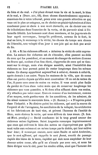 12                                             PSAUME            LXI.

d u bien et du m a l .            « J'ai placé d e v a n t v o u s la vie et la m o r t , le b i e n
e t l e m a l , * (DEUT. XXX, 1 5 ) , d e u x c h o s e s d i a m é t r a l e m e n t o p p o s é e s ;
e x a m i n e z - l e s à v o i r e t r i b u n a l , pesez avec u n e g r a n d e a t t e n t i o n ce q u i
v o u s e s t le p l u s a v a n t a g e u x , o u d e c h o i s i r u n p l a i s i r é p h é m è r e e t d ' ê t r e
c o n d a m n é p o u r ce choix à u n e m o r t é t e r n e l l e , o u                de choisir u n e vie
d e tribulations d a n s l'exercice d e la v e r t u ,                    et de parvenir ainsi à l'é-
t e r n e l l e félicité. Les h o m m e s s o n t d o n c m e n t e u r s , et les j u g e m e n t s d e
leur     esprit       corrompus,            lorsqu'ils préfèrent,               c o m m e ils le font,             le
m a l a u b i e n , le m e n s o n g e à l a v é r i t é , l e s c h o s e s d u t e m p s a u x           choses
de l'éternité, u n e volupté d'un j o u r                     à une joie qui ne doit pas                      avoir
d e fin.

     y . 10. « Si les richesses affluent. » A d m i r e z la vérité d e celte e x p r e s -
sion. La n a t u r e des richesses est de s'écouler,                             elles p a s s e n t      au-delà
d e c e u x q u i les p o s s è d e n t , e t n e c e s s e n t d e c h a n g e r d e m a î t r e s . G o m m e
u n fleuve q u i , c o u l a n t d ' u n lieu é l e v é , s ' a p p r o c h e d e c e u x q u i se t i e n -
n e n t s u r le rivage, m a i s s'en éloigne                     aussitôt,       ainsi l'instabilité des
richesses ne leur permet point de                           r e s t e r l o n g t e m p s d a n s les m ê m e s
m a i n s . Ce c h a m p a p p a r t i e n t a u j o u r d ' h u i à celui-ci, d e m a i n à celui-là,
a p r è s d e m a i n à u n a u t r e . Voyez les m a i s o n s d e la ville, q u e d e n o m s
e l l e s o n t p o r t e s d e p u i s q u ' e l l e s s o n t c o n s t r u i t e s ! Il e n e s t d e m ê m e d e
l ' o r , il p a s s e s a n s c e s s e d e m a i n s e n m a i n s , 11 v o u s s e r a i t p l u s        facile
d e g a r d e r de l'eau d a n s          votre main que de conserver longtemps                                  les
richesses q u e vous possédez. « Si d o n c elles affluent d a n s vos m a i n s ,
n ' y attachez pas votre c œ u r . Usez-en c o m m e d'un i n s t r u m e n t ,                            comme
d'un moyen, mais gardez-vous                          de les considérer, d e les a d m i r e r , d e
l e s a i m e r c o m m e l e s o u v e r a i n b i e n . » ( S . BASILE.)— « N ' e s p é r e z p o i n t
d a n s l ' i n i q u i t é . » No d é s i r e z p o i n t les r i c h e s s e s , q u i s o n t l a s o u r c e d e
l'orgueil et d e l ' a r r o g a n c e , les a u x i l i a i r e s d e la v o l u p t é , les a r c h i t e c t e s
e t les f a b r i c a t c u r s   de t o u t vice, et privent                 l'homme de l'amitié de
D i e u , m a i s d é s i r e z l a v e r t u , q u i n o u s d é l i v r e d o t o u s m a u x . ( S . ISID.
ad Mart. presbj/t.) — D a v i d c o n d a m n e ici l e t r o p g r a n d a m o u r d e s
richesses m ê m e légitimes. Saint Augustin r e m a r q u e                                  ingénieusement
q u e c e u x q u i e n l è v e n t le b i e n d e s a u t r e s n e s ' a p e r ç o i v e n t p a s         qu'ils
s o n t volés e u x - m ê m e s et en m ô m e t e m p s p a r l e diable, q u i leur enlève
leur     â m e ; il r e m a r q u e        encore, avec saint Basile et saint A m b r o i s c ,
que     le m o l     affinant,      qui     r a p p e l l e le m o l     flliant, a v e r t i t d u       passage
r a p i d e d e s b i e n s d e la t e r r e , r a p i d i t é q u i d o i t n o u s e m p ê c h e r d e l e u r
donner notre            c œ u r , afin q u ' i l n e s ' é c o u l e      pas avec eux, et nous                   les
faire d i r i g e r v e r s le ciel, p o u r les r e n d r e u t i l e s , ainsi q u e l ' h o m m e des
 