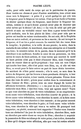 174                              PSAUME LXXVI.

  enfin, pour cette santé du corps qui est le patrimoine du pauvre.
 Pour toutes ces choses et pour d'autres semblables, tous crient sans
 cesse vers le Seigneur : à peine il y a-t-il quelqu'un qui crie vers
 le Seigneur pour le Seigneur lui-même. C'est qu'il est facile à l'homme
 de désirer quelque chose du Seigneur, sans désirer le Seigneur lui-
 même, comme si ce qu'il donne pouvait avoir plus de douceur que
 celui même qui le donne ! (S. A U G . ) — La voix de celui qui prie par
 intérêt et sans un véritable retour vers Dieu a pour terme les biens
 qu'il souhaite, non le bon plaisir de Dieu : c'est pour cela que sa
 prière est inutile ou même condamnable. Ils ont crié, dit le Prophète
 dans un autre endroit, et personne ne les a sauvés ; ils ont invoqué le
 Seigneur, et il ne les a point exaucés. Le matelot fait des vœux dans
 la tempête ; le plaideur, à la veille de son procès ; la mère, dans la
 maladie de son enfant ; le marchand, dans une entreprise où il hasarde
 son bien ; le ministre même de la parole, dans le moment qu'il va la
 distribuer à ses auditeurs. Sondez le cœur de ces personnes, ou bien
 suivez le cours de leurs actions, et vous verrez que souvent le motif
 de leurs prières n'est pas le désir d'honorer Dieu, mais l'empresse-
 ment de réussir dans ce qu'ils projettent : leur voix est vers l'objet
 qui touche leur â m e , elle n'est point vers Dieu, ou, si elle est vers
 Dieu, ce serait pour le faire entrer en part de leurs désirs terrestres.
 Ils méritent de n'être point exaucés ; s'ils le sont, ce sera dans la
 colère du Seigneur, qui les livrera à leurs penchants déréglés, à leur
 ambition, à leur avarice, à leur vanité, à leurs jalousies. Prions donc
 dans des vues de salut ; prions pour croître dans la connaissance et
dans l'amour de Dieu ; prions avec un cœur dégagé de toutes les
affections terrestres. ( B E R T I I I C U . ) — « Au j o u r de ma tribulation, j ' a i
recherché mon Dieu. » Qui êtes-vous, vous qui agissez ainsi? Voyez
ce que vous cherchez au jour de votre tribulation : si un emprisonne-
ment cause votre tribulation, vous cherchez à sortir de prison ; si la
lièvre cause votre tribulation, vous cherchez la s a n t é ; si la faim cause
votre tribulation, vous cherchez à être rassasié ; si des pertes causent
votre tribulation, vous cherchez le gain ; si l'exil cause votre tribula-
tion, vous cherchez la ville qui vous a vu naître. Et pourquoi tout
rapporter, ou plutôt, comment tout rapporter ? Voulez-vous franchir
tous ces obstacles? Au jour de votre tribulation, cherchez Dieu, mais
né cherchez pas autre chose au moyen de Dieu ; cherchez à acquérir
la possession de Dieu en échange de votre peine; c'est-à-dire, demandez
à Dieu qu'il éloigne votre affliction, afin q u e vous lui restiez attaché
 