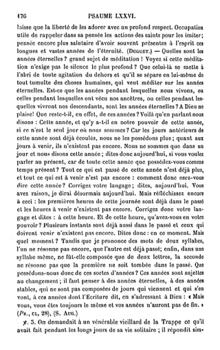 17G                          PSAUME LXXVI.
laisse que la liberté de les adorer avec on profond respect. Occupation
utile de rappeler dans sa pensée les actions des saints pour les imiter;
pensée encore plus salutaire d'avoir souvent présentes à l'esprit ces
longues et vastes années de l'éternité. ( D U G U E T . ) — Quelles sont les
 années éternelles ? grand sujet de méditation ! Voyez si cette médita-
 tion n'exige pas le silence le plus profond ? Que celui-là se mette à
l'abri de toute agitation du dehors et qu'il se sépare en lui-même do
tout tumulte des choses humaines, qui veut méditer sur les années
éternelles. Est-ce que les années pendant lesquelles nous vivons, ou
celles pendant lesquelles ont vécu nos ancêtres, ou celles pendant les-
quelles vivront nos descendants, sont les années éternelles ? A Dieu ne
plaise! Que rcstc-t-il, en effet, de ces années ? Voilà qu'en parlant nous
disons : Cette année, et qu'y a-t-il en notre pouvoir de cette année,
si ce n'est le seul j o u r où nous sommes? Car les jours antérieurs de
celle année sont déjà écoulés, nous ne les possédons plus ; quant aux
jours à venir, ils n'existent pas encore. Nous ne sommes que dans un
j o u r et nous disons cette année ; dites donc aujourd'hui, si vous voulez
parler au présent, car de toute cette année que possédez-vous comme
temps p r é s e n t ? Tout ce qui est passé de cette année n'est déjà plus,
et tout ce qui est à venir n'est pas encore : comment donc osez-vous
dire cette a n n é e ? Corrigez votre l a n g a g e ; dites, aujourd'hui. Vous
avez raison, je dirai désormais aujourd'hui. Mais réfléchissez encore
à ceci : les premières heures de cette journée sont déjà dans le passé
 et les heures à venir n'existent pas encore. Corrigez donc votre lan-
gage et dites : à cette heure. Et de cette heure, qu'avez-vous en votre
pouvoir? Plusieurs instants sont déjà aussi dans le passé et ceux qui
doivent venir n'existent pas encore. Dites d o n c : en ce moment. Mais
quel moment ? Tandis que j e prononce des mots de deux syllabes,
l'un ne résonne pas encore, que l'autre est déjà passé; enfin, dans uno
syllabe même, ne fût-elle composée que de deux lettres, la seconde
 ne résonne pas que la première ne soit tombée dans le passé. Que
 possédons-nous donc de ces sortes d'années? Ces années sont sujettes
 au changement ; il faut penser à des années éternelles, à des années
stables, qui ne sont pas composées de jours qui viennent et qui s'en
 vont, à ces années dont l'Ecriture dit, en s'adressant à Dieu : t Mais
vous, vous êtes toujours le môme et vos années n'auront pas de fin. i
 (Ps., C L , 28), (S. A U G . )

  f. 5. On demandait à un vénérable vieillard de la Trappe ce qu'il
avait fait pendant les longs jours de sa vie solitaire ; il répondit sim-
 