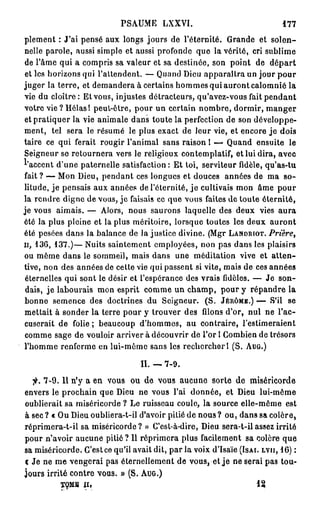 PSAUME LXXVI.                                         177

plement : J'ai pensé aux longs jours de l'éternité. Grande et solen-
nelle parole, aussi simple et aussi profonde que la vérité, cri sublime
de l'âme qui a compris sa valeur et sa destinée, son point de d é p a r t
et les horizons qui l'attendent. — Quand Dieu apparaîtra un jour pour
juger la terre, et demandera à certains hommes qui auront calomnié la
vie du cloître: Et vous, injustes détracteurs, qu'avez-vous fait pendant
votre vie? Hélas! peut-être, pour un certain nombre, dormir, m a n g e r
et pratiquer la vie animale dans toute la perfection de son développe-
ment, tel sera le résumé le plus exact de leur vie, et encore j e dois
taire ce qui ferait rougir l'animal sans raison 1 — Quand ensuite le
Seigneur se retournera vers le religieux contemplatif, et lui dira, avec
l'accent d'une paternelle satisfaction: Et toi, serviteur fidèle, qu'as-tu
fait ? — Mon Dieu, pendant ces longues et douces années de ma so-
litude, j e pensais aux années de l'éternité, j e cultivais mon âme pour
la rendre digne de vous, je faisais ce que vous faites de toute éternité,
je vous aimais. — Alors, nous saurons laquelle des deux vies a u r a
été la plus pleine et la plus méritoire, lorsque toutes les deux auront
été pesées dans la balance de la justice divine. (Mgr L A N D R I O T . Prière,
H , 1 3 6 , 1 3 7 . ) — Nuits saintement employées, non pas dans les plaisirs

ou même dans le sommeil, mais dans une méditation vive et a t t e n -
tive, non des années de cette vie qui passent si vite, mais de ces années
 éternelles qui sont le désir et l'espérance des vrais fidèles. — Je son-
 dais, j e labourais mon esprit comme un champ, pour y répandre la
bonne semence des doctrines du Seigneur. (S. J É R Ô M E . ) — S'il se
mettait à sonder la terre pour y trouver des filons d'or, nui ne l'ac-
cuserait de folie ; beaucoup d'hommes, au contraire, l'estimeraient
comme sage de vouloir arriver à découvrir de l'or 1 Combien de trésors
l'homme renferme en lui-même sans les rechercher 1 (S. A U G . )

                                      II. — 7 - 9 .
  fi. 7 - 9 . Il n'y a en vous ou de vous aucune sorte de miséricorde
envers le prochain que Dieu ne vous l'ai donnée, et Dieu lui-même
oublierait sa miséricorde ? Le ruisseau coule, la source elle-même est
à sec ? « Ou Dieu oubliera-t-il d'avoir pitié de nous ? ou, dans sa colère,
réprimera-t-il sa miséricorde? » C'est-à-dire, Dieu sera-t-ilassez irrité
pour n'avoir aucune pitié? Il réprimera plus facilement sa colère que
sa miséricorde. C'est ce qu'il avait dit, par la voix d'Isaïe ( I S A I . L V I I , 1 6 ) :
c Je ne me vengerai pas éternellement de vous, et j e ne serai pas tou-
jours irrité contre vous. » (S. A U G . )
            TOME I I ,                                                       12
 