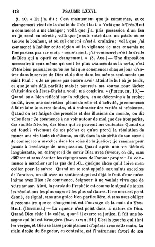 178                               PSAUME LXXVI.
   f. 1 0 . « Et j ' a i dit : C'est maintement que je commence, et ce
 changement vient de la droite du Très-Haut. » Voilà que le Très-Haut
 a commencé à me changer ; voilà que j ' a i pris possession d'un lieu
 où je serai en sûreté ; voilà que je suis entré dans un palais où se
 trouve le bonheur, et où nul ennemi n'est à craindre ; voilà que j ' a i
 commencé à habiter cette région où la vigilance de mes ennemis ne
l'emportera pas sur moi ; « maintenant, j ' a i commencé; c'est la droite
 de Dieu qui a opéré ce changement. » (S. A U G . ) — Une disposition
nécessaire à ceux même qui sont les plus avancés dans la vertu, c'est
d'être bien persuadés qu'on ne fait que commencer chaque j o u r d'en-
trer dans le service de Dieu et de dire dans les mêmes sentiments que
saint Paul : « Je ne pense pas encore avoir atteint le but où j e tends,
ou que j e sois déjà parfait ; mais je poursuis ma course pour tâcher
d'atteindre où Jésus-Christ a voulu me conduire. » ( P U I L I P . m , 1 3 . ) —
Quand on a bien réfléchi sur la religion, on se détermine à la croire;
on dit, avec une conviction pleine de zèle et d'activité, j e commence
à faire taire tous mes doutes, et à embrasser des vérités si précieuses.
Quand on est fatigué des procédés et des illusions du monde, on dit
volontiers : Je commence à ne voir autour de moi que des tromperies,
des vanités frivoles, des biens qui ne peuvent me contenter. Quand on
est touché vivement de ses péchés et qu'on prend la résolution de
mener une vie toute chrétienne, on dit dans la sincérité de son cœur :
Je commence à marcher dans les voies de la justice ; j e renonce pour
jamais à l'esclavage de mes passions. Quand après une vie tiède et
languissante, on entreprend de servir Dieu avec ferveur, on dit, sans
différer et sans écouter les répugnances de l'amour propre ; Je com-
mence à marcher sur les pas de J . - C , quelque chose qu'il doive m'en
coûter pour le suivre. Quand on se sent appelé aux saints exercices
de l'oraison, on dit avec un sentiment qui est déjà le fruit d'une union
intime avec Dieu : Je commence, Seigneur, à ne vouloir vivre que de
votre amour. Ainsi, la parole du Prophète est comme le signal de toutes
les résolutions les plus sages et les plus salutaires. Il ne nous est point
donné, ce signal, sans une grâce bien particulière, et sans nous obliger
à reconnaître que ce changement est l'ouvrage de la main du Très-
Haut. ( B E R T U I E R . ) — La rigueur n'est point dans la nature de Dieu.
Quand Dieu cède à la colère, quand il exerce sa justice, il fait une be-
sogne qui lui est étrangère. ( I S A I . X X V I I I , 2 1 . ) C'est la gauche qui tient
les verges, et Dieu se lasse promptement d'opérer avec cette main. La
main droite du Seigneur, au contraire, est l'instrument favori de son
 