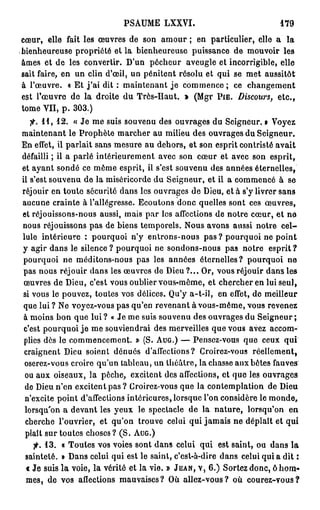 PSAUME LXXVI.                               179

cœur, elle fait les œuvres de son amour ; en particulier, elle a la
bienheureuse propriété et la bienheureuse puissance de mouvoir les
âmes et de les convertir. D'un pécheur aveugle et incorrigible, elle
sait faire, en un clin d'œil, un pénitent résolu et qui se met aussitôt
à l'œuvre. « Et j ' a i dit : maintenant j e commence; ce changement
est l'œuvre de la droite du Très-Haut. » (Mgr PIË. Discours, etc.,
tome VII, p . 3 0 3 . )
   fi. 1 1 , 1 2 . « Je me suis souvenu des ouvrages du Seigneur. • Voyez
maintenant le Prophète marcher au milieu des ouvrages du Seigneur.
En effet, il parlait sans mesure au dehors, et son esprit contristé avait
défailli ; il a parlé intérieurement avec son cœur et avec son esprit,
et ayant sondé ce même esprit, il s'est souvenu des années éternelles,
il s'est souvenu de la miséricorde du Seigneur, et il a commencé à se
réjouir en toute sécurité dans les ouvrages de Dieu, et à s'y livrer sans
aucune crainte à l'allégresse. Ecoutons donc quelles sont ces œuvres,
et réjouissons-nous aussi, mais par les affections do notre cœur, et no
nous réjouissons pas de biens temporels. Nous avons aussi notre c e l -
lule intérieure : pourquoi n'y entrons-nous pas ? pourquoi ne point
y agir dans le silence ? pourquoi ne sondons-nous pas notre esprit ?
 pourquoi ne méditons-nous pas les années éternelles? pourquoi ne
 pas nous réjouir dans les œuvres de Dieu ?... Or, vous réjouir dans les
 œuvres de Dieu, c'est vous oublier vous-même, et chercher en lui seul,
 si vous le pouvez, toutes vos délices. Qu'y a-t-il, en effet, de meilleur
 que lui ? Ne voyez-vous pas qu'en revenant à vous-même, vous revenez
 à moins bon que l u i ? « Je me suis souvenu des ouvrages du Seigneur;
 c'est pourquoi j e me souviendrai des merveilles que vous avez accom-
 plies dès le commencement. » (S. A U G . ) — Pensez-vous que ceux qui
 craignent Dieu soient dénués d'affections? Croirez-vous réellement,
 oserez-vous croire qu'un tableau, un théâtre, la chasse aux bêtes fauves
 ou aux oiseaux, la pêche, excitent des affections, et que les ouvrages
 de Dieu n'en excitent pas ? Croirez-vous que la contemplation de Dieu
 n'excite point d'affections intérieures, lorsque l'on considère le monde,
 lorsqu'on a devant les yeux le spectacle de la nature, lorsqu'on en
 cherche l'ouvrier, et qu'on trouve celui qui jamais ne déplaît et qui
  plaît sur toutes choses? ( S . A U G . )
   fi. 1 3 .   « Toutes vos voies sont dans celui qui est saint, ou dans la
 sainteté.     » Dans celui qui est le saint, c'est-à-dire dans celui qui a dit :
 t Je suis     l a voie, la vérité et la vie. » JEAN, V, 6 . ) Sortez donc, ô hom-
 mes, de       vos affections mauvaises? Où allez-vous? où courez-vous?
 