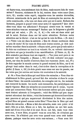 180                            PSAUME LXXVI.
 où fuyez-vous, non-seulement loin de Dieu, mais encore loin de vous-
 même ? Rentrez, violateurs de la loi, rentrez dans votre cœur ( I S A I .
 X L V I , 8 ) ; sondez votre esprit, rappelez-vous les années éternelles,

 obtenez miséricorde de la p a r t de Dieu et contemplez les œuvres de
 cette miséricorde. « Sa voix est dans celui qui est le saint. Enfants des
 hommes, jusques à quand votre cœur sera-t-il appesanti? Que cher-
 chez-vous dans vos affections ? Pourquoi aimez-vous la vanité et
 vous attachez-vous au mensonge ? Sachez que le Seigneur a glorifié
 celui qui est saint. » (Ps. iv, 3 , 4 . ) « Sa voie est dans celui qui
 est le saint. Portons donc sur lui notre attention. Portons notre
 attention sur le Christ : c'est en lui qu'est la voie de Dieu. » (S. A U G . )
— « Votre oie est dans la sainteté. » Que de choses contenues dans
ce peu de mots I Si les voies de Dieu sont toutes saintes, j e dois moi-
même marcher dans la sainteté. « Soyez saint, parce que je suis saint.»
J e dois me conformer en tout à sa volonté. Or, sa volonté clairement
exprimée est que j e travaille à ma sanctification. (I T U E S S . I V , 3 ) . Je
dois craindre par-dessus tout ses regards : « Vos yeux sont purs et ne
peuvent voir l'iniquité, t ( H A B A C . I , 1 3 . ) J e dois redouter son juge-
m e n t , car rien de souillé n'entrera dans son royaume. ( A P O C . X X I , 1 7 . )
J e dois regarder le monde comme le grand ennemi de Dieu, car il est
plongé tout entier dans le mal, c'est-à-dire dans la corruption et le
péché. (I J E A N , V , 1 9 . ) Je dois gémir sans cesse sur ma vie passée, car
les voies que j ' a i suivies ont toutes été contraires à la sainteté.
    fi. 1 4 . « Vous êtes le Dieu qui seul faites des miracles. » Vous êtes vé-
 ritablement le Dieu grand, qui seul fait des miracles et dans le corps
 et dans l'âme : les sourds entendent, les aveugles ont vu, les malades
 ont recouvré la santé, les morts sont ressuscites, les paralytiques ont
repris vigueur. Mais ces miracles ne concernent que le corps, voyons
ceux qui concernent l'âme. Voici des hommes sobres qui peu aupara-
vant étaient adonnés à l'ivrognerie ; voici des fidèles qui peu aupa-
 ravant adoraient des idoles ; voici des hommes qui donnent leurs biens
aux pauvres et qui peu auparavant dérobaient le bien des autres.
« Quel Dieu est grand comme notre Dieu ? Vous êtes le Dieu qui seul
faites des miracles. » Moïse a fait des miracles, mais non point à lui
seul ; Elie en a fait, Elisée en a fait, les Apôtres en ont fait aussi,
mais nul d'eux n'en a fait à lui seul. Ils en ont fait, mais vous étiez
avec eux, ô mon Dieu, et quand vous en avez fait, ils n'étaient pas
avec vous. Ils n'étaient pas avec vous quand vous avez créé toutes
choses, puisque vous les avez créés eux-mêmes... «Vous avez fait
 