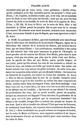 PSAUME LXXVI.                                 181

connaître celui qui est votre vertu, votre puissance. » Quelle vertu,
quelle puissance a-t-il fait connaître parmi les peuples? « Nous prê-
chons, » dit l'Apôtre, le Christ crucifié, qui, il est vrai, est un scandale
pour les Juifs et une folie pour les Gentils ; mais qui est, pour les élus
d'entre les Juifs et les Gentils, la vertu de Dieu et la sagesse de Dieu.
(I C O R . I , 2 3 , 24). Si donc le Christ est la vertu de Dieu, Dieu a fait
connaître le Christ parmi les peuples. Est-ce que nous ne le savons
pas encore ? Et sommes-nous assez insensés, sommes-nous descendus
si bas, avons-nous franchi si peu de degrés, que nous ignorions ce fait?
(S. A U G . )
   fi. 15-20. La puissance de Dieu, qui s'est manifestée avec tant d'éclat
dans la délivrance des Israélites de la servitude d'Egypte, figure de la
délivrance des nations d e l à tyrannie du démon, par la force de son
bras, qui est Jésus-Christ.— Les prédicateurs, semblables à des nuées
ont fait retentir leur voix pour annoncer la grâce de l'Evangile, et
leurs paroles ont été comme des flèches. Une flèche, prise dans le sens
propre, n'est pas une pluie, pas plus que la pluie n'est une flèche ;
mais la parole de Dieu est une flèche, parce qu'elle frappe, et
une pluie, parce qu'elle arrose. La voix de son tonnerre a retenti en
forme de roue, ses éclairs ont brillé par toute la terre. Les nuées ont
formé comme une roue autour du globe terrestre ; de cette roue p a r -
taient les tonnerres et les éclairs qui ont ébranlé l'abîme : les tonnerres
ou l'autorité de la parole, les éclairs ou l'éclat des miracles. (S. A U G . )
— Dieu se fait un chemin dans la mer de ce monde, lorsqu'il entre
dans une âme et qu'il la fait marcher au milieu des eaux orageuses du
siècle, comme entre deux montagnes d'eau, sans faire naufrage. « Les
eaux vous ont vu, ô mon Dieu, les eaux vous ont vu et elles ont craint,
et les abîmes ont été troublés. » Qu'entend-on par a b î m e ? On entend
les profondeurs des eaux. Qui ne serait troublé, parmi los peuples,
lorsque sa conscience est frappée ? Vous cherchez la profondeur de la
mer, qu'y a-t-il de plus profond quo la conscience h u m a i n e ? Cet
abîme a été troublé, lorsque Dieu a racheté son peuple au moyen de
son bras. Quel a été ce trouble des abîmes ? C'est que tous les hommes,
en confessant leurs fautes, ont répandu leurs consciences devant Dieu.
(S. A U G . ) — Dieu conduisant son peuple comme un troupeau de brebis,
par la main de Moïse et d'Aaron, nous apprend combien il est impor-
tant et nécessaire d'avoir un homme éclairé pour nous conduire dans
les voies de Dieu.
 