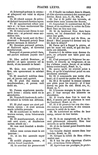 PSAUME LXXVII.                                    183
   IS.Interrupitpetram in eremo:          15.11 fendit les rochers dans le désert,
 et adaquavit eos velut in abysso      et il les abreuva comme à des sources pro-
multa.                                 fondes. .Exod. xvn, 0; Ps. 104, 41.
   10. Et eduxit aquam de pctra :         10. Car il fit jaillir des torrents, ot
et deduxit tanquara flumina aquas.     couler leurs eaux commodes fleuves.
   17. Et apposuerunt adhuc pec-          17. Cependant ils continuèrent de l'of-
care ei : in iram excitaverunt Ex-     fenser, et ils excitèrent la colère du Très-
celsum in inaqnoso.                    Haut dans un lieu sans eau.
   18. Et tcntaverunt Deum in cor-        18. Et ils tentèrent Dieu dans leurs
dibus suis : ut peterent escas ani-    cœurs, en" lui demandant des viandes
mabus suis.                            selon leur goût.
   19. Et maie locuti sunt de Deo :       19. Et ils parlèrent mal do Dieu, en
dixerunt : Numquid poterit Deus        disant : Dieu pourra-t-il dresser uno ta-
parare mensam in deserto?              ble dans le désert?
   20. Quoniam percussit petram,          20. Parce qu'il a frappé la pierre, et
et fluxerunt aquaî, et torrentes       que les eaux ont coulé, et que des tor-
inundaverunt.                          rents ont débordé,
   Numquid etpanem poterit dare,          Pourra-t-il de même nous donner du
aut parare mensam populo suo ?         pain, ou préparer uno tablo pour son
                                       peuple?
  21. Ideo audivit Dominus, et            21. C'est pourquoi le Seigneur les en-
distulit : et ignis accensus est in    tendit, et retarda sa vengeance; et un
Jacob, étira ascendit in Israël:       feu s'alluma contre Jacob, et sa colère
                                       éclata contre Israël, Nomb. xi, 1,
  22. Quia non credidcrunt in             22. parce qu'ils ne cruront point à
Deo, nec speraverunt in salutari       Dieu, et qu'ils n'espérèrent point en son
ejus :                                 assistance salutaire.
  23. Et mandavit nubibus desu-           23. Et il commanda aux nuées d'en
per, et januas cœli aperuit.           haut ; et il ouvrit les portes du ciel.
  24. Et pluit illis manna ad             24. Et il fit tomber la manne comme
manducandum, et panem cœli             uno pluie pour les nourrir; et il leur
dédit eis.                             donna un pain du ciel. Exod. xvi, 4 ;
                                       Nomb. xi, 7.
  23. Panem angelorum mandu-              2H. L'homme mangea lo pain des an-
cavit bomo : cibaria misit eis in      ges; il leur envoya des aliments en
abundantia.                            abondance.
   26. TranstulitAustrumdo cœlo :         2G. Il écarta dans l'air lo vent du
et induxit in virtute sua Africum.     Midi, il amena par sa puissance le vent
                                        du Couchant. Nomb. xi, 31.
   27. Et pluit super eos sicut pul-      27. Et il fit pleuvoir sur eux des vian-
•ercm carnes : et sicut arenam          des comme la poussière, ot des oiseaux
maris volatilia pennata.                comme le sable do la mer.
   28. Et ceciderunt in medio cas-        28. Ils tombèrent au milieu de leur
trorum eorum, circa tabornacula         catnp, autour do leur tontes.
eorum.
   29. Et manducaverunt, et satu-         29. Et ils on mangèrent, et ils en fu-
rati sunt nimis, et dosiderium         rent pleinement rassasiés. Dieu leur
eorum attulit eis :                    accorda ce qu'ils désiraient ;
   30. non sunt fraudati a deside-        30. et ils no furent point frustrés dans
rio suo.                               leurs désirs.
   Adhuc escœ eorum crant in ore          Ces viandes étaient encore dans leur
ipsorum :                              bouche, Nomb. xi, 33,
   31. et ira Dei ascendit super          31. lorsque la colère do Dieu s'éleva
 eos.                                  contre eux.
   Et occidit pingues eorum, et           Et il tua les plus vigoureux d'entre
 olectos Israël impedivit.              eux , et terrassa l'élite d'Israël.
   3'2. In omnibus his pcccaverunt         32. Après tous ces prodiges, ils péché-
 