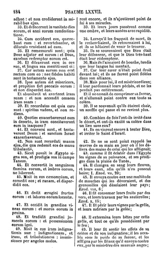 184                            PSAUME LXXVII.
 adhuc î et non crediderunt in mi- rent encore, et ils n'ajouteront point de
 rabilibus ejus.                        foi à ses miracles.
     33. Et defecerunt in vanitatc dies    33. Et leurs jours passèrent comme
 eorum, et anni eorum cumfestina- une ombre, et leurs années avec rapidité.
 tione.
     34. Cum occideret eos, qua?rc-        34. Lorsqu'il les frappait de mort, ils
 bant eum : et revertebantur, et le recherchaient, ils retournaient à lui,
  diluculo veniebant ad eum.            et ils se hâtaient de venir lo trouver.
     35. Et rememorati sunt; quia          35. Ils se souvenaient que Dieu était
 Deus adjutor est eorum : et Deus, leur défenseur, et que le Dieu très-haut
 cxcelsus redemptor eorum est.          était leur rédempteur.
    3G. Et dilexerunt eum in ore           3G. Mais ils l'aimaient de bouche, tandis
 suo, et lingua sua menlitisunt ci : que leur langue lut mentait.
     37. Cor autem eorum non erat          37. Car leur cœur n'était point droit
 rectum cum eo : nec fidèles habiti devant lui ; et ils ne furent point fidèles
 sunt in testamento ejus.               dans son alliance.
     38. Ipse autem est misericors,        38. Mais pour lui, il est miséricordieux;
 et propitius fiet peccatis eorum : il leur pardonnait leurs péchés, et ne les
 et non disperdet eos.                  perdait pas entièrement.
     Et abundavit ut averteret iram        Et il ne cessait de comprimer sa fureur,
  suam : et non accendit omnem et n'allumait point contre eux toute sa
  iram suam :                           colère.
     39. Et recordatus est quia caro       39. Il se souvenait qu'ils étaient chair,
  sunt : spiritus vadens, et non re- un souffle qui passe et ne revient plus.
  diens.
     40. Quoties exacerbaverunt eum        40. Combien de fois l'ont-ils irrité dans
 in deserto, in iram concitaverunt le désert, et ont-ils excité sa colère dans
 eum in inaquoso ?                      un lieu sans eau?
    41. Et conversi sunt, et tenta-        41. Ils en vinrent encore à tenter Dieu,
 verunt Deum : et sanctum Israël et irriter le Saint d'Israël.
 exacerbaverunt.
     42. Non sunt recordati manus          42. Ils ne se sont point rappelé les
 ejus, die qua redemit eos de manu œuvres de sa main au jour où il les dé-
 tribulantis,                           livra des mains de celui qui les affligeait;
    43. Sicut posuit in ^Egypto si-        43. comme il fit éclater dans l'Egypte
 gna sua, et prodigia sua in campo les signes de sa puissance, et ses prodi-
 Taneos.                                ges dans la plaine de Tanès,
    44. Et convertit in sanguinem          44. Il changea en sang leurs fleuves,
 flnmina eorum, et imbres eorum, et leurs eaux, afin qu'ils n'en pussent
 ne biberent.                           boire; I. Exod. vu, 20;
    45. Misit in eos cœnomyiam, et         45. Il envoya contre eux une multitude
 comedit eos ; et ranam, et disper- de mouches qui les dévoraient, et des
 didit eos.                             grenouilles qui désolaient leur pays;
                                        Exod.   vin, 6 ;
  46. Et dédit œrugini fructus            46. Il fit consumer leurs fruits par des
eorum : et labores eorum locusta».      vers, et leurs travaux par les sauterelles ;
                                       Exod.    x, 15;
   47. Et occidit in grandine vi-    47. Il fit périr leurs vignes par la grêle,
 neas eorum : et moros eorum in et leurs mûriers par la gelée ;
 pruina.
   48. Et tradidit grandini ju-      48. Il extermina leurs bêtes par cette
 menta eorum : et possessionem grêle, et tout ce qu'ils possédaient par
 eorum igni.                      le feu ;
   49. Misit in eos iram indigna-    49. Il leur fit sentir les effets de sa
tionis siue : indignationcm, et colère et de son indignation;il les acca-
iram, et tribulationcm : immis- bla sous le poids de sa fureur, et les
siones per angclos malos.         affligea par les fléaux qu'il envoya contro
                                  eux, par lo ministère des mauvais anges;
 
