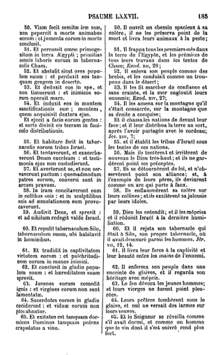 PSAUME LXXVII.                                   185

    50. Viam fecit semitee irae su»,       50. II ouvrit un chemin spacieux à sa
 non pepercit a morte animabus           colère, il ne les préserva point de la
 eorum : et jumenta eorum in morte       mort et livra leurs animaux à la pesto;
 conclusit.
    51. Et pcrcussit omne primoge-          51. Il frappa tous les premiers-nés dans
 nitum in terra /Egypti ; primitias      la terre do l'Egypte, et les prémices do
 omnis laboris eorum in taberna-          tous leurs travaux dans les tentes do
 culis Cham.                              Cham; Exod. xu, 29;
    52. Et abstulit sicut oves popu-        52. Il enleva son peuple comme des
 lum suum : et perduxit eos tan-          brebis, et los conduisit comme un trou-
 quam gregem in deserto.                  peau dans le désert ;
    53. Et deduxit eos in spe, ot           53. 11 les fit marcher de confiance ot
 non timuerunt : et inimicos eo-          sans crainte, et la mer engloutit leurs
 rum operuit mare.                        ennemis; Exod. xiv, 27;
   54. Et induxit eos in montem             54. Il les amena sur la montagne qu'il
 sanctificationis suœ ; montem ,         s'était consacrée, sur la montagne que
 quem acquisivit dextera ejus.           sa droite a conquise;
   Et ejecit a facio eorum gentes :         Et il chassa les nations de devant leur
 et sorte divisit eis terram in funi-    face ; et il leur distribua la terre au sort,
 culo distributionis.                    après l'avoir partagée avec lo cordeau;
                                         Jos. xni, 7;
      55. Et habitare fecit in taber-       55. et il établit les tribus d'Israël sous
   naculis eorum tribus Israël.          les tentes de ces nations.
      56. Et tentaverunt, et exacerba-      56. Mais ils tcnlèreiit ot irritèrent de
   verunt Deum excelsum : et testi-      nouveau lo Dieu très-haut ; et ils ne gar-
   monia ejus non custodierunt.          dèrent point ses préceptes.
      57. Et averterunt se, et non ser-     57. Ils se détournèrent do lui, et n'ob-
   vavcrunt pactum : quemadmodum         servèrent point son alliance; et, à
   patres eorum, conversi sunt in        l'exemple de leurs pères, ils devinrent
   arcum pravum.                         comme un arc qui porte à faux.
     58. In iram concitaverunt eum          58. Ils enflammèrent sa colère sur
  in collibus suis : et in sculptilibus  leurs collines; et ils excitèrent sa jalousie
  suis ad œmulationem eum provo-         par leurs idoles.
  caverunt.
     59. Audivit Deus, et sprevit :          59. Dieu les entendit; et il les méprisa
  et ad nihilum rcdegit valdo Israël. et il réduisit Israël à la dernière humi-
                                         liation.
     60. Et repulit tabernaculum Silo,       60. Et il rejeta son tabernacle qui
  tabcrnaculum suum, ubi habitavit était a Silo, son propre tabernacle, où.
 in hominibus.                           il avaitdemeuré parmi les hommes. J6r.
                                         vu, 12, 14.
     61. Et tradidit in captivitatem        61. II livra leur force a la captivité et
 virlutem eorum : et pulchritudi- leur beauté entre los mains de i'enncmi.
 nom eorum in manus inimici.
     62. Et conclusit in gladio popu-       62. Il enferma son peuple dans une
 lum suum : et haireditatem suam enceinte de glaives, et il regarda son
 sprevit.                                héritage avec mépris.
     63. Juvenes eorum comedit              63. Lo feu dévora les jeunes hommes;
ignis : et virgines eorum non sunt et leurs vierges ne furent point pleu-
lamentataî.                             rées.
    64. Sacerdotes eorum in gladio          64. Leurs prêtres tombèrent sous lo
ccciderunt : et viduœ eorum non glaive, ot nul no versait des larmes sur
ploi abantnr.                           leurs veuves.
    65. Et exitatus est tanquam dor-       65. Et la Seigneur so réveilla comme
mions Dominus tanquam potens s'il avait, dormi, et comme un hommo
crapulatus a vino.                      que le vin dont il s'est onivré rend plus
                                        fort,
 