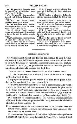 186                                         PSAUME LXXVII.
   66. Et porcussit inimicos suos                             66. Et il frappa ses ennemis par der-
in posteriora : opprobrium sem-                            rière, et il les couvrit d'une confusion
piternum dédit ilJis.                                      éternelle.
   67. Et repulit tabernaculum                                67. Et il rejeta le tabernacle de Josoph,
Joseph : et tribum Ephraim non                             et il ne choisit point la tribu d'Ephraïm;
elegit.
   68. Sed elegit tribum, Juda,                               68. mais il choisit la tribu do Juda, la
montem Sion quem dilexil.                                  montagne de Sion objet de son amour.
   69. Et œdificavit sicut unicor-                            69. Et il bâtit son sanctuaire comme
nium sanctifirium suum in terra,                           une corne de licorne dans la terre qu'il
quam fundavit in sœcula.                                   a fondée pour les siècles.
  70. Et elegit David servum                                  70. Il a choisi David, son serviteur,
suum, et sustulit eum de gregibus                          et Ta tiré des troupeaux de brebis; et il
ovium : de post feetantes accepit                          l'a pris à la suite de celles qui étaient
eum,                                                       pleines,
  71. Pascere.Jacob servum suum,                              71. pour être pasteur de son serviteur
et Israël haireditatem suam.                               Jacob, et d'Israël son héritage.
   72. Et pavit eos in innocentia                             72. Et il les a gouvernés dans l'inno-
cordis sui : et in intellcctibus ma-                       ccuce de son cœur, et il les a conduits
nuum suarum dcduxit eos.                                   d'une main intelligente et habile.



                                          Sommaire analytique.
  Ce Psaume didactique est une histoire des bienfaits de Dieu à l'égard
du peuple juif, des infidélités de ce peuple et des châtiments qui en furent
la suite. Cette histoire est proposée comme instruction au peuple chrétien.
Les versets 9, 41, 60, 67, 69, prouveraient que ce Psaume est postérieur
au schisme et même à la captivité des dix tribus.
        I.   —    LE   PROPIIÈTE,    AVANT      D'ENTREPRENDRE       LE   RÉCIT   DE    CETTE   HISTOIRE,


    1° Excite l'attention de ses auditeurs à raison de la nature du langage
qu'il va leur tenir ( 1 , 2 ) ;
    2° Il propose les choses qu'il va traiter, il les tient de ses pères et elles
doivent être apprises à leurs descendants (3, 4) ;
    3° Il ajoute des recommandations a) sur la connaissance de la volonté
et de la loi divine qui doit être transmise à la postérité la plus reculée
(;'», 6) ; b) sur l'espérance qu'ils doivent mettre en Dieu, sur le souvenir do
ses bienfaits et l'obéissance due à ses commandements (7, 8) ; c) sur l'in-
docilité et la rébellion de leurs ancêtres, qu'ils ne doivent pas imiter (9) ;
     4° Il confirme ces recommandations, en rappelant sommairement lo
châtiment des Israélites, en punition de la transgression de la loi de Dieu
et de l'oubli de ses bienfaits (10, H) :
 II.   —     NARRATION          HISTORIQUE      DES   ÉVÉNEMENTS     ARRIVÉS      AUX    HÉRREUX   DANS     LEUR

       VOYAGE      VERS    LA    TERRE    PROMISE.    LE     PROPHETE   OPPOSE    CONSTAMMENT       AUX     VÉRI-

       TÉS   DE   DIEU    LES    PÉCHÉS   DES    JUIFS   :


    1° Les œuvres do la puissance divine étaient : a) les miracles opérés dans
 l'Egypte, et en particulier dans la plaine de Tanès (12) ; b) la mer divisant
 