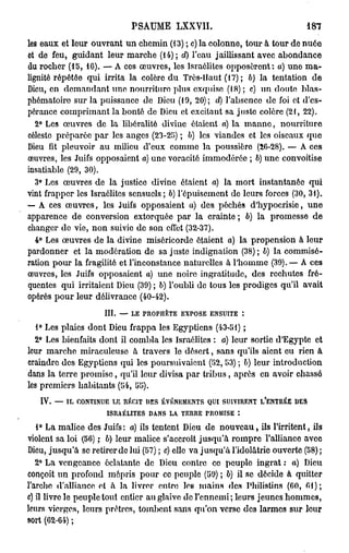 PSAUME LXXVII.                                                187

les eaux et leur ouvrant un chemin (13) ; c) la colonne, tour à tour de nuée
et de feu, guidant leur marche (14); d) l'eau jaillissant avec abondance
du rocher (15, 16). — A ces œuvres, los Israélites opposèrent: a) uno ma-
lignité répétée qui irrita la colère du Très-Haut (17) ; 6) la tentation de
Dieu, en demandant une nourriture plus exquise (18); c) un doute blas-
phématoire sur la puissance de Dieu (19, 20); d) l'absence de foi et d'es-
pérance comprimant la bonté de Dieu et excitant sa juste colère (21, 22).
   2° Les œuvres de la libéralité divine étaient a) la manne, nourriture
céleste préparée par les anges (23-25) ; b) les viandes et les oiseaux que
Dieu lit pleuvoir au milieu d'eux comme la poussière (26-28). — A ces
œuvres, les Juifs opposaient a) une voracité immodérée ; 6) une convoitise
insatiable (29, 30).
   3° Les œuvres de la justice divine étaient a) la mort instantanée qui
vint frapper les Israélites sensuels ; b) l'épuisement de leurs forces (30, 31).
— A ces œuvres, les Juifs opposaient a) des péchés d'hypocrisie, une
apparence de conversion extorquée par la crainte ; 6) la promesse de
changer de vie, non suivie de son effet (32-37).
   4° Les œuvres de la divine miséricorde étaient a) la propension à leur
pardonner et la modération de sa j uste indignation (38) ; b) la commisé-
ration pour la fragilité et l'inconstance naturelles à l'homme (39).— A ces
œuvres, les Juifs opposaient a) une noire ingratitude, des rechutes fré-
quentes qui irritaient Dieu (39) ; 6) l'oubli de tous les prodiges qu'il avait
opérés pour leur délivrance (40-42).
                        III.   —   LE PROPHÈTE     EXPOSE      ENSUITE          :


   1° Les plaies dont Dieu frappa les Egyptiens (43-51) ;
  2° Les bienfaits dont il combla les Israélites : a) leur sortie d'Egypte et
leur marche miraculeuse à travers le désert, sans qu'ils aient eu rien à
craindre des Egyptiens qui les poursuivaient (52, 53) ; b) leur introduction
dans la terre promise, qu'il leur divisa par tribus, après en avoir chassé
les premiers habitants (54, 55).
   IV.   —-   IL CONTINUE LE RÉCIT    DES ÉVÉNEMENTS          QUI SUIVIRENT         l/ENTRÉE   DES

                         ISRAÉLITES    DANS   LA   T E R R E P R O M I S E *.


   1° La malice des Juifs: a) ils tentent Dieu de nouveau, ils l'irritent, ils
violent sa loi (56) ; 6) leur malice s'accroît jusqu'à rompre l'alliance avec
Dieu, jusqu'à se retirer de lui (57) ; c) elle va jusqu'à l'idolâtrie ouverte (58) ;
   2° La vengeance éclatante de Dieu contre co peuple ingrat : a) Dieu
conçoit un profond mépris pour co peuple (59) ; b) il se décide à quitter
l'arche d'alliance ot à la livrer entre los mains des Philistins (60, 01);
c) îl livre le peuple tout entier au glaive de l'ennemi; leurs jeunes hommes,
leurs vierges, leurs prêtres, tombent sans qu'on verse des larmes sur leur
sort (62-64) ;
 