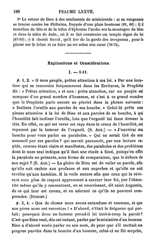 188                       PSAUME      LXXVII.

   3° Le retour de Dieu à des sentiments de miséricorde : a) sa vengeance
se tourne contre les Philistins, frappés d'une plaie honteuse (65, 66) ; b) il
transfère de Silo et de la tribu d'Ephraïm l'arche sur la montagne de Sion
et dans la tribu de Juda, où il se fait construire un temple digne de lui
(67-69) ; c) il choisit David, qu'il tire do la garde des troupeaux, pour le
placer sur le trône et en faire un roi selon son cœur (70-72).



                    Explications et Considérations.

                                 I. — 1-11.

    fi. 1, 2. « O mon peuple, prêtez attention à ma loi. » Par une locu-
tion qui se rencontre fréquemment dans les Ecritures, le Prophète
 dit : « Prêtez attention, » et non : prèle attention, car un peuple est
 composé d'un grand nombre d'hommes, et c'est à ce grand nombre
 que le Prophète parle encore au pluriel dans la phrase suivante :
 « Inclinez l'oreille aux paroles de ma bouche. » Celui-là prête une
pieuse attention à la loi de Dieu et aux paroles de sa bouche, à qui
l'humilité fait incliner l'oreille, loin que l'orgueil lui fasse dresser la
tête. En effet, ce qui est versé est reçu dans le creux de l'humilité, est
repoussé par la tumeur de l'orgueil. (S. A U G . ) — • J'ouvrirai ma
bouche pour vous parler en paraboles. » Qui ne serait tiré de son
sommeil p a r ces paroles ? qui oserait parcourir, par une lecture ra-
pide, comme étant clairs et manifestes, des paraboles et des problèmes
dont le nom seul indique qu'il faut une étude à fond, puisqu'en effet
la parabole ne présente, sous forme de comparaison, que le dehors de
son sujet ? (S. A U G . ) — La gloire de Dieu est de voiler sa parole, afin
qu'elle soit cachée aux profanes et aux superbes et qu'elle ne soit
révélée qu'aux humbles. Il la voile encore afin que ceux qui la révè-
rent avec plus de respect apprennent à exercer leur foi, par l'obscu-
rité même qu'ils y rencontrent, en se nourrissant, dit saint Augustin,
de ce qui leur est connu, et en adorant ce qu'ils ne peuvent com-
prendre. ( D U G U E T . )
  fi. 3, 4. « Que de choses nous avons entendues et connues, et que
nos pères nous ont racontées l » D'abord, c'était le Seigneur qui par-
lait; pourquoi donc un homme prend-il ici tout-à-coup la parole?
C'est que Dieu veut, dès cet instant, parler par le ministère d'un hommo.
Dieu a d'abord voulu parler en son nom, de peur que s'il mettait ses
propres paroles dans la bouche d'un homme, celui-ci ne fût méprisé,
 