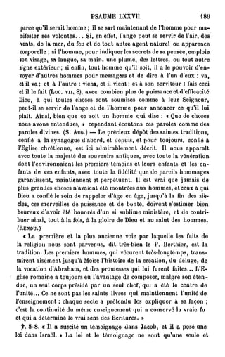 PSAUME LXXVII.                                  189
 parce qu'il serait homme ; il se sert maintenant de l'homme pour m a -
 nifester ses v o l o n t é s . . . Si, en effet, l'ange peut se servir de l'air, des
 vents, de la mer, du feu et de tout autre agent naturel ou apparence
 corporelle ; si l'homme, pour indiquer les secrets de sa pensée, emploie
 son visage, sa langue, sa main, une plume, des lettres, ou tout autre
 signe extérieur; si enfin, tout homme qu'il soit, il a le pouvoir d'en-
 voyer d'autres hommes pour messagers et de dire à l'un d'eux : va,
 et il v a ; et à l'autre : viens, et il vient ; et à son serviteur : fais ceci
 et il le fait (Luc. v u , 8), avec combien plus de puissance et d'efficacité
 Dieu, à qui toutes choses sont soumises comme à leur Seigneur,
 peut-il se servir de l'ange et de l'homme pour annoncer ce qu'il lui
plaît. Ainsi, bien que ce soit un homme qui dise : « Que de choses
nous avons entendues, » cependant écoutons ces paroles comme des
paroles divines. (S. AUG.) — Le précieux dépôt des saintes traditions,
confié à la synagogue d'abord, et depuis, et pour toujours, confié à
l'Eglise chrétienne, est ici admirablement décrit. Il nous apparaît
avec toute la majesté des souvenirs antiques, avec toute la vénération
dont l'environnaient les premiers témoins et leurs enfants et les en-
fants de ces enfants, avec toute la fidélité que de pareils hommages
garantissent, maintiennent et perpétuent. Il est vrai que jamais de
plus grandes choses n'avaient été montrées aux hommes, et ceux à qui
Dieu a confié le soin de rappeler d'âge en âge, jusqu'à la fin des siè-
cles, ces merveilles de puissance et de bonté, doivent s'estimer bien
heureux d'avoir été honorés d'un si sublime ministère, et de contri-
buer ainsi, tout à la fois, à la gloire de Dieu et au salut des hommes.
(RENDU.)
    « La première et la plus ancienne voie par laquelle les faits de
 la religion nous sont parvenus, dit très-bien le P . Berthier, est la
tradition. Les premiers hommes, qui vécurent très-longtemps, t r a n s -
mirent aisément jusqu'à Moïse l'histoire de la création, du déluge, de
la vocation d'Abraham, et des promesses qui lui furent faites... L'E-
glise romaine a toujours eu l'avantage de composer, malgré son é t e n -
due, un seul corps présidé par un seul chef, qui a été le centre de
l'unité... Ce ne sont pas les saints livres qui maintiennent l'unité de
l'enseignement : chaque secte a prétendu les expliquer à sa façon ;
c'est la continuité du même enseignement qui a conservé la vraie fo
et qui a déterminé le vrai sens des Ecritures. »
   f. 5-8. « Il a suscité un témoignage d a n s Jacob, et il a posé une
loi dans Israël. » La loi et le témoignage ne sont qu'une seule et
 