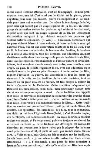 190                            PSAUME LXXVII.
même chose : comme attestation, c'est un témoignage ; comme pres-
cription, c'est une loi. C'est ainsi que le Christ est la pierre, pierre
angulaire pour ceux qui croient, pierre d'achoppement et de scan-
dale pour ceux qui ne croient pas. De même le témoignage de la loi,
pour ceux qui ne font pas un usage légitime de la loi, est un témoi-
gnage de correction contre les pécheurs, qui subiront le châtiment,
et pour ceux qui font un usage légitime de la loi, un témoignage
d'attestation indiquant à qui doivent recourir les pécheurs qui
veulent éviter le châtiment. ( S . A U G . ) — Succession héréditaire que
les pères doivent laisser à leurs enfants, et leurs enfants à ceux qui
naîtront d'eux, qui est une observation exacte de la loi de Dieu. Tout
est là, le bonheur des individus, le bonheur des familles, le bonheur
de la société tout entière. Que dès l'enfance une éducation vraiment
chrétienne mette dans tous les esprits la pensée des bienfaits de Dieu,
dans tous les cœurs la reconnaissance et l'amour envers ce divin bien-
faiteur, tout marchera dans le monde avec ordre, sans trouble et sans
orage. La paix, la félicité régneront là où, avec une éducation qu'on
voudrait rendre de plus en plus étrangère à toute notion de Dieu,
régnent l'agitation, la guerre, les dissensions et tous les maux qui
viennent à la suite. — La tradition de la vraie doctrine, t a n t en
matière de foi qu'en matière de morale, est très-propre à opérer les
fruits qu'expose ici le Psalmiste. Cette tradition m'apprend que
Dieu seul est mon soutien, mon asile, mon protecteur durant cette
vie et ma récompense après la m o r t . . . Cette tradition me rappelle
sans cesse les merveilles du Seigneur et le souvenir des grandes choses
que Jésus-Christ a faites pour m o i . . . Cette tradition me recommande
sans cesse l'observation des commandements de D i e u . . . Cette tradi-
tion me montre, soit parmi les Hébreux, soit parmi les chrétiens, des
rebelles, des opiniâtres, des incrédules. H y a eu, sous la synagogue,
des idolâtres ; et dans l'Eglise de Jésus-Christ, il s'est élevé des impies,
des hérétiques, des hommes scandaleux. La vraie doctrine a subsisté
malgré ces orages, et l'enseignement public a toujours condamné les
erreurs et les c r i m e s . . . Cette tradition mo développe les causes des
désordres qui régnent sur la terre : c'est que la plupart des hommes
n'ont point le cœur droit, et qu'ils ne sont pas animés d'une foi sin-
cère. . . Voilà ce que Jésus-Christ me fait connaître sur les traditions.
Je suis inexcusable si j e me refuse à cette instruction toute divine.
( B E R T U I E R . ) — « Il a commandé à nos pères de faire connaître à

leurs enfants ces m e r v e i l l e s , . . . afin qu'ils mettent en Dieu leur espé*
 