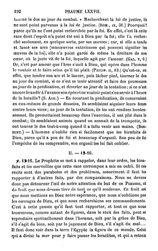 102                              PSAUME LXXVII.
  tourné le dos au jour du combat. » Recherchant la loi de justice, ils
 ne sont point parvenus à la loi de justice. ( R O M . , I X , 3 1 . ) Pourquoi?
 parce qu'ils ne l'ont point recherchée p a r l a foi. En effet, c'est là cette
 race dont l'esprit n'a point été uni à Dieu par la foi; elle l'a recher-
 ché seulement, en quelque sorte, par ses œuvres ; car, si elle a tendu
 et lancé ses arcs (manœuvres extérieures qui peuvent signifier les
 œuvres de la loi), elle n'a point gardé de même la droiture de son
 cœur, où le juste vit de la foi, laquelle agit par l'amour. ( G A L . V , 6.)
 Or, c'est par amour que l'âme s'unit à Dieu, qui opère dans l'homme
le vouloir et le faire selon qu'il lui plaît. ( P H I L I P , I I , 1 3 . ) Qu'est-ce, en
 effet, que tendre son arc et le lancer, puis lâcher pied, tourner le dos
au jour du combat, si ce n'est se tenir attentif et faire des promesses
au j o u r de la prédication, et déserter au j o u r de la tentation ; si ce n'est
encore brandir à l'avance son épéeet ne vouloir points'en servir à l'heure
de la bataille? (S. A U G . ) — En écoutant la prédication, ils concevaient
en eux-mêmes de grands desseins, ils semblaient aiguiser leurs âmes
contre leurs vices ; au j o u r de la tentation, ils les ont rendues honteu-
sement. Us promettaient beaucoup dans l'exercice, il ont plié dans le
combat ; ils semblaient animés quand on sonnait de la trompette, ils
ont tourné le dos tout-à-coup quand il a fallu venir aux mains. ( B O S -
S U E T . ) — L'homme n'oublie rien si facilement que les bienfaits de

Dieu, parce qu'il a peu de foi et beaucoup d'orgueil. Son peu de foi
l'empêche de les comprendre, son orgueil les lui fait oublier.

                                     II. — 15-16.
    f. 1SM6. Le Prophète se met à rappeler, dans leur ordre, les bien-
faits et les merveilles que cette race corrompue a mis en oubli. Si ces
récits sont des paraboles et des problèmes, assurément il faut les
rapporter à d'autres faits, par des comparaisons. Nous ne devons
donc pas détourner l'œil de notre attention du but de ce Psaume, et
du fruit iMie nous devons tirer do tout ce qu'il renfermo. Ce fruit est
que nous mettions en Dieu notre espérance, que nous n'oubliions pas
les ouvrages de Dieu, et que nous recherchions ses commandements.
C'est à cette pensée qu'il faut tout rapporter, et tout ce que nous
trouverons, comme autant de figures, dans le récit des faits, peut se
reproduire spirituellement dans l'homme, soit par la grâce de Dieu,
s'il s'agit du bien, soit par le jugement de Dieu, s'il s'agit du m a l . . .
Il faut donc voir dans la terre l'Egypte la ligure de ce monde. Celui
qui a divisé la mer pour y faire passer les Israélites, et qui a retenu
 