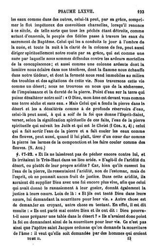 PSAUME LXXVII.                                  193

les eaux comme dans des outres, celui-là peut, p a r sa grâce, compri-
mer le flot impétueux des convoitises charnelles, lorsqu'il renonce
à ce siècle, de telle sorte que tous les péchés étant détruits, comme
autant d'ennemis, le peuple des fidèles passe à travers les eaux du
sacrement de Baptême. Celui qui les a conduits le j o u r à l'ombre d e
la nuée, et toute la nuit à la clarté de la colonne de feu, peut aussi
diriger spirituellement notre route par sa grâce, qui est comme u n e
nuée par laquelle nous sommes défendus contre les ardeurs mortelles
de la concupiscence ; et aussi comme une colonne ardente dont la
lumière nous éclaire dans nos ténèbres, dont la flamme nous échauffe
dans notre tiédeur, et dont la fermeté nous rend immobiles au milieu
des troubles et des agitations de cette vie. Nous traversons cette vie
comme un désert; nous ne trouvons en nous que de la sécheresse,
 de l'impuissance et la dureté de la pierre. Point d'eau sur la terre qui
 puisse désaltérer notre soif : c O Dieu, mon âme est devant vous comme
 une terre sèche et sans eau. o Mais Celui qui a fendu la pierre dans le
 désert et les a désaltérés comme à de profonds réservoirs d'eau,
 celui-là peut aussi, à qui a soif de la foi que donne l'Esprit-Saint,
 verser, selon la signification spirituelle de ces faits, l'eau de la pierre
 spirituelle qui suivait les Juifs et qui est le Christ (I COR. x, 4 ) ; celui
 qui a fait sortir l'eau de la pierre et a fait couler les eaux comme
 des fleuves, peut aussi, quand il lui plaît, tirer d'un cœur dur comme
 la pierre les larmes de la componction et les faire couler comme des
 fleuves. (S. AUG.)
   f. 17-22. « Et ils ne laissèrent pas de pécher encore contre lui, e t
ils irritaient le Très-Haut dans un lieu aride. » S'agit-il de l'aridité d u
désert, ou plutôt de leur propre aridité? Car, bien qu'ils eussent b u
l'eau de la pierre, ils ressentaient l'aridité, non de l'estomac, mais d e
l'esprit, où ne poussait aucun fruit de justice. Dans cette aridité, ils
auraient dû supplier Dieu avec une foi encore plus vive, afin que celui
qui avait donné le rassasiement à leur gosier, donnât également la
justice à leurs cœurs. Loin de là : « Et (ils ont tenté Dieu dans leurs
cœurs, lui demandant la nourriture pour leur vie. » Autre chose est
 de demander en croyant, autre chose en tentant. En effet, il est dit
 ensuite : « Ils ont parlé mal contre Dieu et ils ont dit : Dieu p o u r r a -
 t-il nous préparer une table dans le désert ? » Ils n'avaient donc point
 la foi en d e m a n d a n t ainsi de la nourriture pour leur vie. Ce n'est p a s
 ainsi que Papôtre saint Jacques ordonne qu'on demande la nourriture
 de l'âme : il veut qu'elle soit demandée p a r des hommes qui croient
         TOME II.                                                    13
 