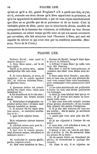 14                                        PSAUME            LXII.

qu'est-ce      qu'il a      dit,   grand      Prophète?          « Il a p a r l é u n e fois, e t j ' a i ,
dit-il, e n t e n d u ces d e u x choses q u ' à Dieu a p p a r t i e n t la p u i s s a n c e ,           et
q u ' à lui a p p a r t i e n t l a m i s é r i c o r d e , » p a r où v o u s voyez    manifestement
q u e Dieu n e se glorifie q u e d e sa p u i s s a n c e             et de sa b o n t é . C'est           la
véritable gloire de Dieu, p a r c e q u e la miséricorde divine, touchée                                  de
compassion de la bassesse des créatures, et sollicitant                                en leur      faveur
la puissance, en m ê m e t e m p s qu'elle o r n e ce q u i n ' a a u c u n                    ornement
p a r s o i - m ê m e , elle fait r e t o u r n e r t o u t l ' h o n n e u r à D i e u , q u i s e u l   est
c a p a b l e d e relever ce q u i n ' e s t rien p a r sa c o n d i t i o n n a t u r e l l e .     (Bos-
SUET,    Vertu de la         Croix.)



                                        PSAUME LXII.

  Psalmus David , cum essct in                         Psaume de David, lorsqu'il était dans
desci'to lduina>a                                  le désert de l'Iduméo,
   1. Deus Deus meus , ad te de                         1. 0 Dieu ! ô mou Dieu ! je veille vers
luce vigilo.                                        vous dès l'aurore.
   Sitivit in te anima mea , quam                      Mon âme a soif de votre présence, et
multipliciter tibi caro mea.                         combien ma chair vous désire avec ar-
                                                    deur.
  2. In terra déserta, et invia, et                    2. Dans cette terre déserte , sans che-
inaquosa : sic in sancto apparui                    min et sans eau, je me suis présenté de-
tibi, ut vidcrcm virtutem tuam ,                    vant vous comme dans votre sanctuaire,
et gloriam tuam.                                    pour contempler votre puissance et votro
                                                    gloire.
   3. Quoniam mclior est miscri-                       3. Car votre miséricorde est préférable
cordia tua super vitas : labia mea                  } toulcs les vies; mes lèvres publieront
laudabunt te.                                       vos louanges.
   4. Sic benedicam te in vita mea :                   4. Ainsi je vous bénirai tant que je vi-
et in nomine tuo levabo manus                       vrai ; et je lèverai mes mains en invo-
meas.                                               quant votre nom.
   5. Sicutadipe et pinguedine rc-                      5. Que mon âme soit remplie comme
plcatur anima mea : et iabiis exul-                 d'une graisse abondante ; et ma bouche
tationis laudabit os meum.                          fera retentir des chants d'allégresse.
   C. Si memor fui tui super stra-                     G. Si je mo suis souvenu de vous sur
tum meum, in malutinis mcdita-                      ma couche , dès le matin je méditerai
bor in te :                                         vos bienfaits;
   7. quia fuisli adjutor meus.                        7. parce que vous avez pris ma dé-
                                                    fense.
   Et in velamento alarum tuarum                       Et je me réjouirai à l'ombre de vos
exultabo ,                                          ailes ;
   8. adhœsit anima mea post te :                      8. mon Ame s'est attachée à vous, et
me susccpit dextera tua.                            votre droite m'a soutenu.
   9. Ipsi vero in vanum quïcsic-                      9. Quant à eux , en vain ils ont cher-
runt animam meam, introibunlin                      ché à m'ôter la vie. Ils entreront dans
inferiora terrai :                                  les abîmes de la terre ;
                                                        10. ils seront livrés au tranchant du
  10. tradentur in manus gladii,                    glaive; ils deviendront le partage des
parles vulpium crunt.                               renards.
  11. ltex vero lœtabitur in Deo ,                      11. Pour le roi, il se réjouira eu
 