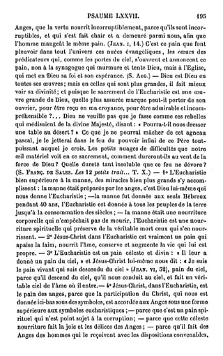 PSAUME LXXVII.                                   195

Anges, que la vertu nourrit incorruptiblement, parce qu'ils sont incor-
ruptibles, et qui s'est fait chair et a demeuré parmi nous, afin que
l'homme mangeât le môme pain. ( J E A N , I , 1 4 . ) C'est ce pain que font
pleuvoir dans tout l'univers ces nuées évangéliques, les coeurs des
prédicateurs qui, comme les portes du ciel, s'ouvrent et annoncent co
pain, non à la synagogue qui murmure et tente Dieu, mais à l'Eglise,
qui met en Dieu sa foi et son espérance. ( S . A U G . ) — Dieu est Dieu en
toutes ses œuvres ; mais en celles qui sont plus grandes, il fait mieux
voir sa divinité; et puisque le sacrement de l'Eucharistie est une œ u -
vre grande de Dieu, quelle plus assurée marque peut-il porter de son
ouvrier, pour être reçu en ma croyance, pour être admirable et incom-
préhensible ? . . . Dieu ne veuille pas que j e fasse comme ces rebelles
qui médisaient de la divine Majesté, disant : « Pourra-t-il nous dresser
une table au désert ? » Ce que j e ne pourrai mâcher de cet agneau
pascal, j e le jetterai dans le feu du pouvoir infini de ce Père tout-
puissant auquel j e crois. Les petits nuages de difficultés que notre
œil matériel voit en ce sacrement, comment dureront-ils au vent de la
force de Dieu ? Quelle dureté t a n t insoluble que ce feu ne dévore ?
( S . F R A N C , D E S A L E S . Les 1 2 petits trait... T . X . ) — l o L'Eucharistie
bien supérieure à la manne, des miracles bien plus grands s'y accom-
plissent : la manne était préparée par les anges, c'est Dieu lui-même qui
nous donne l'Eucharistie ; —la manne fut donnée aux seuls Hébreux
pendant 4 0 ans, l'Eucharistie est donnée à tous les peuples de la terre
jusqu'à la consommation des siècles ; — la manne était une nourriture
corporelle qui n'empêchait pas de mourir, l'Eucharistie est une n o u r -
riture spirituelle qui préserve de la véritable mort ceux qui s'en nour-
 rissent. — 2 ° Jésus-Christ dans l'Eucharistie est vraiment un pain qui
 apaise la faim, nourrit l'âme, conserve et augmente la vie qui lui est
 propre. — 3 ° L'Eucharistie est un pain céleste et divin : « Il leur a
 donné un pain du ciel, » et Jêsus-Ohrist lui-même nous dit : € J e suis
 le pain vivant qui suis descendu du ciel » ( J E A N , V I , 5 2 ) , pain du ciel,
 parce qu'il descend du ciel, qu'il nous conduit au ciel, et fait un véri-
 table ciel de l'âme où il entre.— 4° Jésus-Christ, dans l'Eucharistie, est
 le pain des anges, parce que la participation du Christ, qui nous est
 donnée ici-bas sous des symboles, est accordée aux Anges sous une forme
 supérieure aux symboles eucharistiques ; — p a r c e que c'est un pain spi-
 rituel qui n'est point sujet à la corruption; — parce que cette céleste
 nourriture fait la joie et les délices des Anges ; — parce qu'il fait des
  Anges des hommes qui le reçoivent avec les dispositions convenables.
 