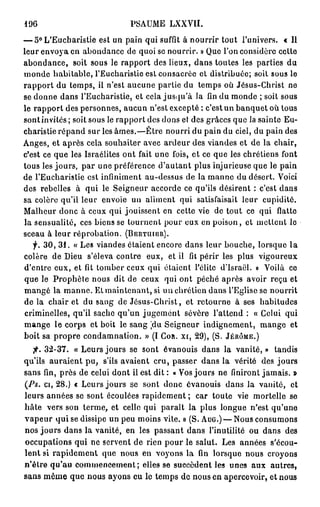 196                           PSAUME     LXXVII.

— 5° L'Eucharistie est un pain qui suffit à nourrir tout l'univers. « Il
leur envoya en abondance de quoi se nourrir. » Que l'on considère cette
abondance, soit sous le rapport des lieux, dans toutes les parties du
monde habitable, l'Eucharistie est consacrée et distribuée; soit sous le
rapport du temps, il n'est aucune partie du temps où Jésus-Christ ne
se donne dans l'Eucharistie, et cela jusqu'à la fin du monde ; soit sous
le rapport des personnes, aucun n'est excepté : c'est un banquet où tous
sont invités; soit sous le rapport des dons et des grâces que la sainte Eu-
charistie répand sur les âmes.—Être nourri du pain du ciel, du pain des
Anges, et après cela souhaiter avec ardeur des viandes et de la chair,
c'est ce que les Israélites ont fait une fois, et ce que les chrétiens font
tous les jours, par une préférence d'autant plus injurieuse que le pain
de l'Eucharistie est infiniment au-dessus de la manne du désert. Voici
des rebelles à qui le Seigneur accorde ce qu'ils désirent : c'est dans
sa colère qu'il leur envoie un aliment qui satisfaisait leur cupidité.
Malheur donc à ceux qui jouissent en cette vie de tout ce qui flatte
la sensualité, ces biens se tournent pour eux en poison, et mettent le
sceau à leur réprobation. ( B E R T U I E R ) .
   f. 3 0 , 3 1 . « Les viandes étaient encore dans leur bouche, lorsque l a
colère de Dieu s'éleva contre eux, et il fit périr les plus vigoureux
d'entre eux, et fit tomber ceux qui étaient l'élite d'Israël. » Voilà ce
que le Prophète nous dit de ceux qui ont péché après avoir reçu et
mangé la m a n n e . Et maintenant, si un chrétien dans l'Eglise se nourrit
de la chair et du sang de Jésus-Christ, et retourne à ses habitudes
criminelles, qu'il sache qu'un jugement sévère l'attend : « Celui qui
mange le corps et boit le sang jdu Seigneur indignement, mange et
boit sa propre condamnation. » (I C O R . X I , 29), (S. J É R Ô M E . )
   jr. 32-37. « Leurs jours se sont évanouis dans la vanité, » tandis
qu'ils auraient pu, s'ils avaient cru, passer dans la vérité des jours
sans fin, près de celui dont il est dit : « Vos jours ne finiront jamais. »
(Ps. ci, 28.) « Leurs jours se sont donc évanouis dans la vanité, et
leurs années se sont écoulées rapidement ; car toute vie mortelle se
hâte vers son terme, et celle qui paraît la plus longue n'est qu'une
v a p e u r qui se dissipe un peu moins vite. » (S. A U G . ) — Nous consumons
nos jours dans la vanité, en les passant dans l'inutilité ou dans des
occupations qui ne servent de rien pour le salut. Les années s'écou-
lent si rapidement que nous en voyons la fin lorsque nous croyons
n'être qu'au commencement; elles se sueeèdent les unes aux autres,
sans même que nous ayons eu le temps de nous en apercevoir, et nous
 