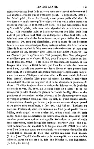 PSAUME LXXVII.                           197

 nous trouvons au bout de la carrière sans avoir pensé sérieusement à
 ces années éternelles qui ne s'écoulent point.— « Cependant, lorsqu'il
les faisait périr, ils le cherchaient, » non parce qu'ils désiraient la
vie éternelle, mais parce qu'ils craignaient que cette vaine vapeur ne
disparût trop tôt. Us le cherchaient donc, non pas évidemment ceux
 qu'il avait fait périr, mais ceux qui craignaient de périr à leur exem-
p l e . . . «Ils revenaient à lui et ils se souvenaient que Dieu était leur
aide et que le Très-Haut était leur rédempteur. » Mais tout cela, ils le
faisaient pour obtenir des biens terrestres, et pour éviter des m a u x
temporels. Or, ceux qui cherchaient Dieu à cause de ses bienfaits
temporels ne cherchaient pas Dieu, mais ces mômes bienfaits. Honorer
 Dieu de la sorte, c'est le faire avec une crainte d'esclave, et non avec
un amour de fils. Honorer ainsi Dieu, ce n'est point l'honorer; car
on n'honore que ce qu'on aime. C'est pourquoi, Dieu étant plus grand
et meilleur que toutes choses, il faut, pour l'honorer, l'aimer au-des-
sus de tout. (S. A U G . ) — « Us l'aimaient seulement de bouche, et leur
langue lui a menti. » Celui devant qui tous les secrets des hommes
sont à nu, trouvait une parole sur leurs lèvres et une pensée dans
leur cœur, et il découvrait sans aucun voile ce qu'ils aimaient le mieux ;
 « car leur cœur n'était pas droit devant lui. » Un cœur est droit devant
Dieu lorsqu'il cherche Dieu pour lui-môme. En effet, le cœur droit
n'a souhaité obtenir du Seigneur et il ne lui demandera qu'une seule
chose : d'habiter toujours dans la maison du Seigneur et de jouir des
délices de sa vue. (Ps. xxvi, 4 . ) Le cœur fidèle dit à Dieu : Je ne me
rassasierai pas des chaudières pleines de viande des Egyptiens, ni des
pastèques et des melons, ni des poireaux et des oignons que cette race
corrompue préférait môme au pain du ciel, ni d'une manne visible,
ni des oiseaux chassés par le vent ; « je ne me rassasierai que q u a n d
votre gloire sera manifestée. » (Ps. xvi, 1 5 . ) Tel est l'héritage du
nouveau Testament, dont ces hommes no font point partie comme
fidèles, mais auquel les élus avaient foi, môme quand leur foi était
voilée, tandis que cet héritage est maintenant connu, mais d'un petit
nombre, parmi ceux qui ont été appelés. Voilà donc ce qu'était cette
race corrompue, même lorsqu'elle semblait chercher Dieu ; elle l'ai-
mait de bouche et lui mentait de la langue, mais elle n'était pas droite
avec Dieu dans son cœur, ou elle aimait les choses pour lesquelles elle
demandait lo secours de Dieu plus qu'elle n'aimait Dieu m ê m e .
(S. A U G . ) — L'équité simulée n'est point une équité, mais une double
iniquité, parce qu'elle est à la fois uno iniquité et une hypocrisie.
(S.   AUG.,   PS.   LXIII.)
 