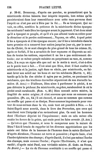 198                          PSAUME LXXVII.
   fi. 3 8 - 4 1 . Beaucoup, d'après ces paroles, se promettront que la
miséricorde divine laissera leur iniquité impunie, lors même qu'ils
persisteraient dans leur ressemblance avec cette race perverse dont
l'esprit ne s'est pas uni à Dieu par la f o i . . . Ils se trompent. Qui ne -
voit, en effet, combien la patience de la miséricorde divine épargno
les méchants? mais Dieu les épargne avant le jugement. C'est donc ainsi
qu'il a épargné ce peuple, et qu'il n'a pas allumé toute sa colère pour
le déraciner et le perdre entièrement... Voyons, en effet, à quel point
il les a épargnés et il les épargne encore ; car il les a introduits dans la
terre promise et a conservé leur nation jusqu'au j o u r où, p a r le meur-
tre du Christ, ils se sont chargés du plus grand de tous les crimes. Si,
après ce forfait, il les a arrachés de leur royaume et dispersés au mi-
lieu de toutes les nations, cependant il ne les a pas entièrement d é -
truits ; car ce même peuple subsiste en perpétuant sa race, et, comme
Caïn, il a reçu un signe afin que nul ne le mette à mort, c'est-à-dire
ne le perde tout à f a i t . . . C'est ainsi que Dieu, dont il faut exalter la
miséricorde et la justice, agit dans ce siècle, par miséricorde, en fai-
sant lever son soleil sur les bons et sur les méchants ( M A T T H . V , 4 5 ) ;
tandis qu'à la fin des siècles il agira par sa justice, en punissant les
méchants, que des ténèbres éternelles sépareront de son éternelle lu-
mière. (S. A U G . ) — D'ailleurs, Dieu aime à pardonner le péché, à ne
pas détruire le pécheur. Sa miséricorde, sa grâce, surabondent là où le
péché avait surabondé. ( R O M . V , 2 0 . ) Dieu connaît notre misère, la
fragilité de notre origine ; il s'est souvenu que nous ne sommes que
poussière. (Ps. en, 1 4 . ) Il est éternel, et nous ne sommes que comme
un souffle qui passe et se dissipe. Nous sommes impuissants pour ren-
trer de nous-mêmes dans la vie, mais tout est possible à Dieu. — Le
Saint-Esprit nous avertit, dans le livre des Proverbes, que ceux qui
 marchent vers l'iniquité n'en reviendront plus. Ce sont les hommes
dont l'Ecriture dépeint ici l'impuissance; mais en cela même elle
 exalte les forces de la grâce, qui seule peut les faire revenir. (S. A U G . )
— Qu'est-ce que l'homme, si nous le comparons avec la nature de
 Dieu ? Est-il besoin de rappeler ici les diverses appréciations que les
saints ont faites de la bassesse de l'homme dans la sainte Ecriture ?
D'après Abraham, l'homme est terre et poussière ; d'après Isaïe, c'est
l'herbe éphémère des champs ; d'après David, il n'est pas même l'herbe
des champs, mais comme l'herbe ; d'après l'Ecclésiastc, il n'est que
vanité ; d'après saint Paul, une véritable misère. (S. G R É G . D E N V S S E ,
De Bealit.) — La vie de l'homme semblable à un souffle qui passe et
 