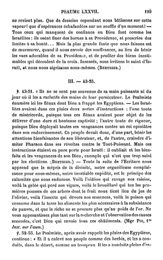 PSAUME LXXVII.                             199

ne revient plus. Que de desseins cependant nous bâtissons sur cette
vapeur! que d'espérances échafaudées sur un souffle d'un moment! -—
Tous ceux qui manquent de confiance en Dieu font comme les
Israélites : ils osent fixer des bornes à sa Providence, et prescrire des
limites à sa b o n t é . . . Mais la plus grande faute que nous faisons est
de murmurer, quand il nous envoie des souffrances, au lieu do bénir
les vues adorables de sa Providence, et de profiter des biens inesti-
mables qui découlent de la croix. Insensés, nous irritons le saint d'Is-
raël, et nous nous aigrissons nous-mêmes. ( B E R T U I E R . )


                              III. — 43-55.

   f. 43-51. a Ils ne se sont pas souvenus de sa main puissante ni du
jour où il les a rachetés des mains de leur persécuteur. Le Psalmiste
énumère ici les fléaux dont Dieu a frappé les Egyptiens. — Les Israé-
lites avaient dans ces plaies deux sortes d'instructions : l'une toute
de miséricorde, puisque tous ces fléaux avaient pour objet de les
délivrer d'une dure et honteuse captivité ; l'autre toute de rigueur,
puisque Dieu déployait toutes ses vengeances contre un roi opiniâtre
dans son endurcissement. Ce peuple devait donc, d'une part, bénir les
attentions bienfaisantes de son libérateur, et, de l'autre, craindre d'i-
miter Pharaon dans ses révoltes contre le Tout-Puissant. Mais ces
instructions étaient en pure perte pour Israël: il oubliait et les bien-
faits et les vengeances de son Dieu, exemple qui n'est que trop suivi
par les chrétiens. ' BERTniER.) — Toute la suite de l'Ecriture nous
                        v



apprend que le mépris de la divinité, notre orgueilleuse complai-
sance pour nous-mêmes, notre insatiable cupidité, est le principe des
calamités que nous endurons. Voilà Y oïdium qui ravage nos raisins,
voilà la gelée qui perd nos vignes, voilà le brouillard qui lue les p r e -
mières pousses de ces arbres dont le fruit nous lient lieu du jus de
l'olivier, voilà l'insecte qui dévore nos semences, voilà le poison qui
consume dans la terre les aliments les plus nécessaires à la subsistance
du pauvre, et que le riche ne se procure plus qu'au poids de l'or. No
vous appesantissez plus tant su r la recherche et l'observation des causes
                                                                         r o
secondes, c'est Dieu qui envoie tous ces châtiments. (Mgr P I E , l
Inst.   sur   l'aum.)
  f. 52-55. Le Psalmiste, après avoir rappelé les plaies des Egyptiens,
continue : « Et il a enlevé son peuple comme des brebis, cl les a con-
duits, dans le désert, comme un troupeau. Il lésa conduits pleins d'os-
 