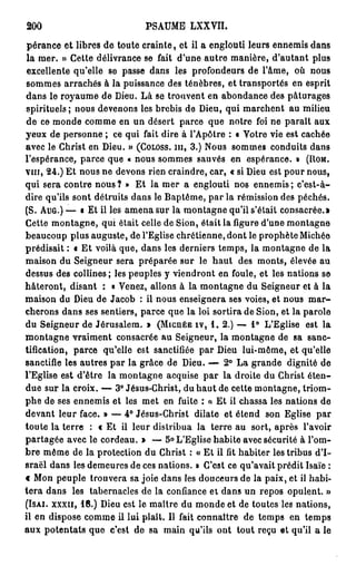 200                          PSAUME LXXVII.

 pérance et libres de toute crainte, et il a englouti leurs ennemis dans
 la mer. » Cette délivrance se fait d'une autre manière, d'autant plus
 excellente qu'elle se passe dans les profondeurs de l'âme, où nous
 sommes arrachés à la puissance des ténèbres, et transportés en esprit
dans le royaume de Dieu. Là se trouvent en abondance des pâturages
spirituels; nous devenons les brebis de Dieu, qui marchent au milieu
 de ce monde comme en un désert parce que notre foi ne paraît aux
yeux de personne ; ce qui fait dire à l'Apôtre : t Votre vie est cachée
avec le Christ en Dieu. » (COLOSS. m , 3.) Nous sommes conduits dans
l'espérance, parce que « nous sommes sauvés en espérance. » (ROM.
vin, 24.) Et nous ne devons rien craindre, car, « si Dieu est pour nous,
qui sera contre nous ? » Et la mer a englouti nos ennemis ; c'est-à-
dire qu'ils sont détruits dans le Baptême, par la rémission des péchés.
(S. AUG.) — • Et il les a m e n a sur la montagne qu'il s'était consacrée.»
Cette montagne, qui était celle de Sion, était la ligure d'une montagne
beaucoup plus auguste, de l'Eglise chrétienne, dont le prophète Michée
prédisait : « E t voilà que, dans les derniers temps, la montagne de la
maison du Seigneur sera préparée sur le h a u t des monts, élevée au
dessus des collines ; les peuples y viendront en foule, et les nations se
hâteront, disant : « Venez, allons à la montagne du Seigneur et à la
maison du Dieu de Jacob : il nous enseignera ses voies, et nous m a r -
cherons dans ses sentiers, parce que la loi sortira de Sion, et la parole
du Seigneur de Jérusalem. » (MICHÉE IV, 1 . 2 . ) — 1 ° L'Eglise est la
montagne vraiment consacrée au Seigneur, la montagne de sa sanc-
tification, parce qu'elle est sanctifiée par Dieu lui-même, et qu'elle
sanctifie les autres par la grâce de Dieu. — 2° La grande dignité de
l'Eglise est d'être la montagne acquise par la droite du Christ é t e n -
due sur la croix. — 3° Jésus-Christ, du h a u t de cette montagne, triom-
phe de ses ennemis et les met en fuite : « Et il chassa les nations de
devant leur face. » — 4° Jésus-Christ dilate et étend son Eglise par
toute la terre : c Et il leur distribua la terre au sort, après l'avoir
partagée avec le cordeau. » — 5° L'Eglise habite avec sécurité à l'om-
b r e même de la protection du Christ : « Et il fit habiter les tribus d'I-
sraël dans les demeures de ces nations. » C'est ce qu'avait prédit Isaïe :
c Mon peuple trouvera sa joie dans les douceurs de la paix, et il habi-
t e r a dans les tabernacles de la confiance et dans un repos opulent. »
(ISAI. xxxn, 1 8 . ) Dieu est le maître du monde et de toutes les nations,
il en dispose comme il lui plaît. Il fait connaître de temps en temps
aux potentats que c'est de sa main qu'ils ont tout reçu et qu'il a le
 