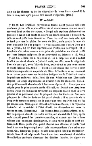 PSAUME LXXVII.                                   201

droit de les chasser et de les dépouiller de leurs Etats, quand il le
trouve bon, sans qu'il puisse être accusé d'injustice, (DUG.)

                                  IV. — 5 6 - 7 2 .

  f. 5 6 - 5 8 . Les Israélites, parvenus au terme, n'ont pas été meilleurs
que leurs pères. « Ils se sont détournés et sont devenus comme un arc
renversé dont on tire de travers. » Ce qui suit explique clairement ces
paroles : « Et ils ont excité sa colère sur leurs collines; » c'est-à-dire,
qu'ils se sont jetés dans l'idolâtrie. L'arc renversé est donc celui qui
ne tend pas vers la gloire du nom de Dieu, mais contre le nom de
Dieu, qui avait dit à ce peuple : « Vous n'aurez pas d'autre Dieu que
moi. » ( E X O D . , 3 . ) Or, l'arc représente ici l'intention de l'esprit ; et le
Prophète s'exprime encore avec plus de précision, en disant : « Et
par leurs images sculptées, ils ont provoqué sa jalousie. » (S. A U G . )
   f. 5 9 - 6 4 . « Dieu les a entendus et les a méprisés, et il a réduit
Israël à un néant absolu. » Qu'est-il resté, en effet, sous le mépris de
Dieu, de ceux qui, avec l'aide de Dieu, avaient été ce que nous savons
ce qu'ils furent? ( S . A U G . ) — Point de châtiment plus terrible pour
les hommes que d'être méprisés de Dieu. L'Ecriture se sert souvent
de ce terme pour marquer l'extrême indignation du Très-Haut contre
leà pêcheurs endurcis. Saint Paul dit aux Athéniens que Dieu avait
méprisé les temps d'ignorance où avaient vécu les idolâtres, c'est-à-
dire qu'il les avait abandonnés à leur sens réprouvé... Il marqua son
mépris pour la plus grande partie d'Israël, en livrant aux Assyriens
les dix tribus qui jamais ne revinrent en corps de nation dans la terre
promise et se perdirent pour la plupart chez les idolâtres. Son mé-
pris pour la tribu de Juda ne fut pas si absolu : il se contenta de la
frapper de temps en temps, de la punir par une captivité qui no fût
pas sans retour. Mais, quand elle eut méconnu ce Messie, il la réprouva
tout-à-fait et la réduisit à l'état d'exil, de dispersion où nous la
voyons encore. ( B E R T I I I E R . ) — Et jusque dans le christianisme, com-
bien dépeuples, dans le cours des siècles, ont été réduits à rien, après
avoir compté parmi les premiers peuples, et exercé sur les nations
voisines une puissance dominatrice, et cela parce qu'ils se sont dé-
tournés de Dieu, qu'ils n'ont point observé son alliance, et qu'ils l'ont
insulté par une impiété qui avait pris les proportions d'un crime na-
tional. Oui, lorsqu'un peuple pousse l'irréligion jusqu'au mépris for-
mel de Dieu, il est méprisé de Dieu à son tour, condamné et réduit à
l'Iiumiliation profonde d'essuyer des défaites inouïes, de signer de
 