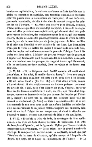 202                          PSAUME LXXVII.
honteuses capitulations, de voir ses nombreux enfants tombés sous le
glaive ou emmenés en captivité, son territoire envahi, ses provinces
enlevées passer sous la domination du vainqueur, et son influence,
jusque-là incontestée, réduite à rien dans le concert des grandes puis-
sances de l'Europe. — Et, dans une sphère plus limitée, combien
d'âmes infidèles que Dieu méprise déjà en partie, à cause de l'aveugle-
ment où elles persistent avec opiniâtreté, qui abusent ainsi des quel-
ques rayons de lumière, des quelques moyens de salut qui leur restent
encore, et, par cet abus des grâces, grossissent ainsi le trésor de colère
pour le j o u r de la manifestation du juste jugement de Dieu. — Rien
de si saint que l'impiété ne soit capable de profaner. Les lieux saints
n'ont pas la vertu de mettre les impies à couvert de la colère de Dieu,
mais les impies ont malheureusement le pouvoir d'obliger Dieu à dé-
truire ces lieux saints, à laisser ses prêtres tomber sous le glaive, et
à rejeter son tabernacle où il habite avec les hommes. Dieu ne regarde
 son tabernacle et son temple que par rapport à ceux qui l'honorent;
s'ils les profanent par leur impiété, Dieu les rejette et les détruit avec
eux tous.
    f. 65, 66. « Et le Seigneur s'est éveillé comme s'il avait dormi
jusqu'alors. » En effet, il semble dormir, lorsqu'il livre son peuple
aux mains de ceux qu'il hait ; de sorte qu'on peut dire à ce peuple :
€ Où est votre Dieu? » (Ps. X L I , 11.) « Il s'est donc éveillé, comme
s'il avait d o r m i ; il s'est éveillé comme un homme puissant qui aurait
 été pris de vin. » Nul, si ce n'est l'Esprit de Dieu, n'oserait parler de'
Dieu en des termes semblables. Il a dit, en effet, que Dieu dort long-
 temps, comme un homme ivre (ce que pensent les impies qui l'insul-
tent), lorsqu'il ne vient pas au secours des hommes aussi vite que
ceux-ci le voudraient. (S. A U G . ) — Mais il se réveille enfin ; il se sert
 des ennemis de son nom pour punir ses enfants infidèles ou indociles,
 mais ces intruments de sa justice restent toujours ses ennemis, et ils
 sont tôt ou tard l'objet de ses vengeances, et n'ont à attendre que
 l'opprobre éternel, réservé aux ennemis de Dieu et de son Eglise.
   f. 67-69. « Il choisit la tribu de Juda, la montagne de Sion qu'il a
aimée. » La tribu de Juda choisie de Dieu, de préférence à la tribu
de Joseph et d'Ephraïm, est la figure de l'Eglise que Dieu a choisie do
préférence à la synagogue. 1° Cette tribu, par le grand nombre de
ceux qui la composèrent, surtout après la captivité, a u t a n t que par
l'étendue de la terre de Chanaan, qu'elle occupa et à laquelle elle
donna son nom, est la figure de l'universalité de l'Eglise. — 2° La
 