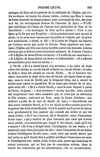 PSAUME LXXVII.                                     203
montagne de Sion est le symbole de la sublimité de l'Eglise, qui s'é-
 lève au-dessus de toutes les choses créées, n'adore pas Dieu à cause
 des biens charnels du temps présent, mais contemple de loin, des yeux
delà foi, les récompenses futures de l'éternité. (S. A U G . ) — 3 ° L ' E -
glise catholique est l'objet de l'amour tout particulier de Dieu et do
Jésus-Christ : « La montagne de Sion qu'il a aimée. » C'est à son
Eglise qu'il dit p a r son Prophète : « Je te prendrai pour mon épouse à
jamais, et tu seras mon épouse par la justice et l'équité, par la grâce
et la miséricorde. » ( O S É E , I I , 19) — 4° L'unité de l'Eglise est figurée
par l'unique corne que porte la licorne. Nous appelons son sanc-
tuaire, l'Eglise, qui lève une corne terrible contre ses ennemis, comme
la licorne qui se défend contre les (autres animaux. (S. C Y R I L L E D ' A L E X . )
— 5° L'Eglise de Jésus-Christ est sainte : « Il a affermi son sanctuaire.»
— 6° L'Eglise de Jésus-Christ est ferme et inébranlable : « Il a affermi
«on sanctuaire pour tous les siècles. »
   f. 70-72. « Et il a choisi David, son serviteur. » La tribu de J u d a
a donc été choisie en vue de David et David en vue du Christ ; la tribu
 de Juda a donc été choisie en vue du C h r i s t . . . Et le Sauveur lui-
même, issu selon la chair d e l à race de David, est figuré dans ce p a s -
sage, sous le nom de David, par le Seigneur Dieu, qui a ouvert la
bouche pour parler en paraboles. Et ne soyez pas étonné de ce que,
après avoir dit : « Et il a choisi David, » sous le nom duquel il parle
du Christ, il ajoute : « Son serviteur » et non son fils ; cette parole
doit simplement vous faire entendre que ce n'est pas sa substance
de Fils u n i q u e , coéternei au P è r e , mais la forme d'esclave, quo
le Christ a prise de la race de David. (S. A U G . ) — Jésus-Christ est
donc notre véritable David, et il a été choisi de Dieu comme pour êlro
le pasteur des Juifs et des Gentils. C'est la qualité qu'il prend lui-même
en se proclamant le bon pasteur qui connaît ses brebis et qui est
connu d'elles. « Et il les a nourris, dit le Prophète, selon l'innocence
de son cœur. » Qu'y avait-il de plus innocent que celui qui n'avait
aucun péché, non-seulement par lequel il fût vaincu, mais qu'il eût
à vaincre? « E t il les a dirigés selon l'intelligence de ses mains. Ï II
semblerait peut-être plus juste de dire : dans l'innocence de ses mains
et dans l'intelligence de son cœur ; mais celui qui savait mieux que
tout autre ce qu'il devait dire a préféré attribuer l'innocence au cœur
et l'intelligence aux mains. C'est, à mon avis, parce que beaucoup se
croient innocents, qui ne font pas do mauvaises actions, dans la
crainte des châtiments qui les atteindraient, s'ils en commettaient,
 