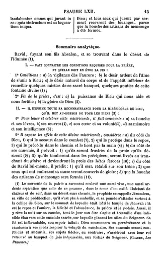 PSAUME       LXII.                                15
laudabuntur omnes qui jurant in         Dieu ; et tous ceux qui jurent par ser-
eo : quiaobstructum est os loqucn-      ment recevront des louanges, parce
tium iniqua.                            que la bouche des artisans de mensonge
                                        a été fermée.



                           Sommaire analytique.
   David, fuyant son fils Absalon, et se trouvant dans le désert de
l'Idumée (1),
        I. — FAIT CONNAITRE LES CONDITIONS REQUISES POUR LA PRIÈRE,
                      ET QUELLE DOIT EN ÊTRE LA FIN :
  1° Conditions : a) la vigilance dés l'aurore ; b) le désir ardent de l'âme
de s'unir à Dieu ; c) le désir naturel du corps et de l'appétit inférieur do
recueillir quelques miettes de ce sacré banquet, quelques gouttes de cette
fontaine divine (1) ;
  2° Fin de la prière, c'est : a) la puissance de Dieu qui nous aide et
nous fortifie ; b) la gloire de Dieu (2).
   II. — IL EXPRIME TOUTE SA RECONNAISSANCE POUR LA MISÉRICORDE DE DIEU,
                 QU'IL MET AU-DESSUS DE TOUS LES D1ENS (3) *.
   1° Pour louer et célébrer cette miséricorde, il fait concourir : a) sa bouche
et ses lèvres, b)ses œuvres (4), c) son cœur et sa volonté(îJ), d) sa mémoire
et son intelligence (6) ;
   2° Il expose les effets de cette divine miséricorde, considérée : a) du côté de
Dieu, 1) qui le secourt dans le combat (7), 2) qui le protège dans le repos,
3) qui le précède dans le chemin et le tient par la main (8) ; b) du côté de
ses ennemis, il prévoit : 1) qu'ils seront frustrés de la proie qu'ils dé-
sirent (9) ; 2) qu'ils tomberont dans les précipices, seront livrés au tran-
chant du glaive et deviendront la proie des bûtes féroces (10) ; c) du côté
de David lui-môme, il prédit : 1 ) qu'il sera rétabli sur son trône ; 2) que
ceux qui ont embrassé sa cause seront couverts de gloire ; 3) que la bouche
des artisans de mensonge sera fermée (11).
  (1) Le souvenir de la patrie a rarement soulevé une aussi vive, une aussi ar-
dente aspiration que celle de ce psaume, dans le cœur d'un exilé. Haletant de
chaleur et de soif, dans un désert sans chemin, le prophète se rappelle Jérusalem,
sa ville de prédilection, qu'il s'est plu à embellir, et sa pensée s'attache surtout à
la colline de Sion, sur le sommet de laquelle était bâti le temple de Jéhovah : là
est le repos et l'ombre, la félicité et l'abondance, la prière et la poésie. Aussi, il
y rêve la nuit sur sa couche, tout le jour son être s'agite et tressaille d'uu indi-
cible élan vers cette enceinte sacrée, sur laquelle planent les ailes du Seigneur. Sa
foi est inébranlable, son espoir infini : Dieu couronnera sa persévérance et le
ramènera h ses pieds respirer la volupté du sanctuaire. Ses ennemis seront con-
fondus et anéantis, ses sujets fidèles, au contraire, s'assiéront avec leur roi
retrouvé au banquet de joie inépuisable, aux festins du Seigneur. (CLAUDE, Les
Psaumes.)
 