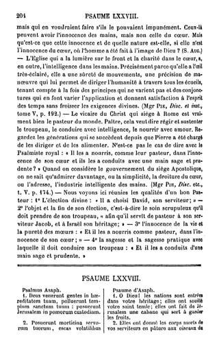 204                        PSAUME LXXVIII.
mais qui en voudraient faire s'ils le pouvaient impunément. Ceux-là
peuvent avoir l'innocence des mains, mais non celle du cœur. Mais
qu'est-ce que cette innocence et de quelle nature est-elle, si elle n'est
l'innocence du cœur, où l'homme a été fait à l'image de Dieu ? (S. A U G . )
— L'Eglise qui a la lumière sur le front et la charité dans le cœur, a,
en outre, l'intelligence dans les mains. Précisément parce qu'elle a l'œil
très-éclairé, elle a une sûreté de mouvements, une précision de ma-
nœuvre qui lui permet de diriger l'humanité à travers tous les écueils,
tenant compte à la fois des principes qui ne varient pas et des conjonc-
tures qui en font varier l'application et donnent satisfaction à l'esprit
des temps sans froisser les exigences divines. (Mgr P I E , Disc, et inst.,
tome V, p . 1 9 2 . ) — Le vicaire du Christ qui siège à Rome est vrai-
m e n t bien le pasteur du monde. Paître, cela veut dire régir et sustenter
le troupeau, le conduire avec intelligence, le nourrir avec amour. Re-
gardez les générations qui se succèdent depuis que Pierre a été chargé
de les diriger et de les alimenter. N'est-ce pas le cas de dire avec le
Psalmiste royal : o II les a nourris, comme leur pasteur, dans l'inno-
cence de son cœur et ils les a conduits avec une main sage et pru-
d e n t e ? » Quand on considère le gouvernement du siège Apostolique,
on ne sait qu'admirer davantage, ou la simplicité, la droiture du cœur,
ou l'adresse, l'industrie intelligente des mains. (Mgr P I E , Disc, etc.,
t. V. p . 1 7 4 . ) — Nous voyons ici réunies les qualités d'un bon Pas-
teur : 1 ° L'élection divine : « 11 a choisi David, son serviteur; » —
2° l'objet et la fin de son élection, c'est-à-dire le soin scrupuleux qu'il
doit prendre de son troupeau, « afin qu'il servît de pasteur à son ser-
viteur Jacob, et à Israël son héritage; » — 3° l'innocence de la vie et
la p u r e t é des mœurs : a Et il les a nourris comme pasteur, dans l'in-
nocence de son cœur ; » — 4 ° la sagesse et la sagesse pratique avec
laquelle il doit conduire son troupeau : « Et il les a conduits d'une
main sage et prudente. »



                          PSAUME LXXVIIT.
  Psalmus Asaph.                       Psaume d'Asaph.
  1. Deus venerunt gentes in hœ-       1. O Dieul les nations sont entrées
reditatem tuam, polluerunt tem-     dans votre héritage; elles ont souillé
plum sanctum tuum : posucrunt       votro saint tcmlc; elles ont fait do Jé-
Jérusalem in pomorum custodiam.     rusalem une cabane qui sort à garder
                                    les fruits.
  2. Posuerunt morticina servo-        2. Elles ont donné les corps morts de
rum tuorum, escas volatilihus       vos serviteurs en pâture aux oiseaux du
 