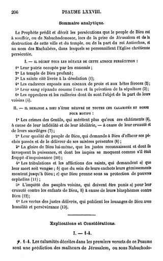 206                                         PSAUME LXXVIII.

                                           Sommaire analytique.

  Le Prophète prédit et décrit les persécutions que le peuple de Dieu eut
à souffrir, ou de Nabuchodonosor, lors de la prise de Jérusalem et de la
destruction de cette ville et du temple, ou de la part du roi Antiochus, et
au nom des Machabées, dans lesquels se personnifient l'Eglise chrétienne
persécutée.
           I.   —   IL DÉCRIT       TOUS   LES   DÉTAILS    DE   CETTE   ATROCE    PERSÉCUTION      :


  1° Leur patrie occupée par les ennemis ;
  2° Le temple de Dieu profané ;
  3° La sainte cité livrée à la désolation (i);
  4° Les cadavres exposés aux oiseaux de proie et aux bêtes féroces (2) ;
  î>° Leur sang répandu comme l'eau et la privation do la sépulture (3) ;
  6° Les opprobres et les railleries dont ils sont l'objet de la part de leurs
voisins (i).
 II.   —   IL, D E M A N D E   A   DIEU   D'ÊTRE    DÉLIVRÉ   DE    TOUTES   CES   CALAMITÉS   ET       DONNE

                                                   POUR   MOTIFS    :


   1° Les crimes des Gentils, qui méritent plus qu'eux ces châtiments (6),
à cause de leur infidélité et de leur idolâtrie, — à cause de leur cruauté et
de leurs sacrilèges (7) ;
  2° Leur qualité de peuple de Dieu, qui demande à Dieu d'effacer ses pé-
chés passés et de le délivrer de ses misères présentes (8) ;
   3° La gloire de Dieu lui-môme, que les justes reconnaissent et dont ils
invoquent la puissance, et dont les impies se moquent comme s'il était
frappé d'impuissance (10);
   4° Les tribulations et les afflictions des saints, qui demandent a) que
leur mort soit vengée ; 6) que du sein de leurs cachots leurs gémissements
montent jusqu'à Dieu; c) que Dieu prenne sous sa protection de pauvres
orphelins (11);
   5>° L'impiété des peuples voisins, qui doivent être punis a) pour leur
cruauté contre les enfants de Dieu, 6) à cause de leurs blasphèmes contre
Dieu (12);
   6° Les vertus des justes délivrés, qui publient les louanges de Dieu avec
humilité et persévérance (13).


                                   Explications et Considérations.

                                                     I. — 1 - 4 .
  •fi. 1 - 4 . Les calamités décrites dans les premiers versets de ce Psaumo
sont une prédiction des malheurs de Jérusalem, ou sous Nabuchodo-
 