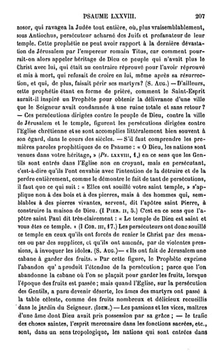 PSAUME LXXVIII.                                   207
 nosor, qui ravagea la Judée tout entière, où, plus vraisemblablement,
 sous Antiochus, persécuteur acharné des Juifs et profanateur de leur
 temple. Cette prophétie ne peut avoir rapport à la dernière dévasta-
 tion de Jérusalem par l'empereur romain Titus, car comment pour-
 rait-on alors appeler héritage de Dieu ce peuple qui n'avait plus le
 Christ avec lui, qui était au contraire réprouvé pour l'avoir réprouvé
 et mis à mort, qui refusait de croire en lui, môme après sa résurrec-
 tion, et qui, de plus, faisait périr ses martyrs? (S. A U G . ) — D'ailleurs,
 cette prophétie étant en forme de prière, comment le Saint-Esprit
 aurait-il inspiré un Prophète pour obtenir la délivrance d'une ville
 que le Seigneur avait condamnée à une ruine totale et sans retour ?
 — Ces persécutions dirigées contre le peuple de Dieu, contre la ville
 de Jérusalem et le temple, figurent les persécutions dirigées contre
 l'Eglise chrétienne et se sont accomplies littéralement bien souvent à
 son égard, dans le cours des siècles. — S ' i l faut comprendre les p r e -
 mières paroles prophétiques de ce Psaume : « O Dieu, les nations sont
 venues dans votre héritage, » (Ps. L X X V I I I , i,) en ce sens que les Gen-
 tils sont entrés dans l'Eglise non en croyant, mais en persécutant,
 c'est-à-dire qu'ils l'ont envahie avec l'intention de la détruire et de la
 perdre entièrement, comme le démontre le fait de tant de persécutions,
  il faut que ce qui suit : « Elles ont souillé votre saint temple, » s'ap-
  plique non à des bois et à des pierres, mais à des hommes qui, sem-
  blables à des pierres vivantes, servent, dit l'apôtre saint Pierre, à
  construire la maison de Dieu. ( I P I E R . I I , 5.) C'est en ce sens que l'a-
  pôtre saint Paul dit très-clairement : « Le temple de Dieu est saint et
  vous êtes ce temple. » (I C O R . m , 1 7 . ) Les persécuteurs ont donc souillé
  ce temple en ceux qu'ils ont forcés de renier le Christ par des mena-
  ces ou par des supplices, cl qu'ils ont amenés, par de violentes pres-
  sions, à invoquer les idole». (S. A U G . ) — « Us ont fait de Jérusalem une
  cabane à garder des fruits. » P a r cette figure, le Prophète exprime
  l'abandon q u ' a produit l'étendue d e l à persécution; parce que l'on
  abandonne la cabane où l'on se plaçait pour garder les fruits, lorsque
  l'époque des fruits est passée ; mais quand l'Eglise, sur la persécution
  des Gentils, a paru devenir déserte, les âmes des m a r t y r s ont passé à
  la table céleste, comme des fruits nombreux et délicieux recueillis
' dans le j a r d i n du Seigneur. ( I D E M . ) — Les passions et les vices, maîtres
  d'une âme dont Dieu avait pris possession p a r sa grâce ; — le trafic
  des choses saintes, l'esprit mercenaire dans les fonctions sacrées, etc.,
   sont, dans un sens tropologique, les nations qui sont entrées dans
 