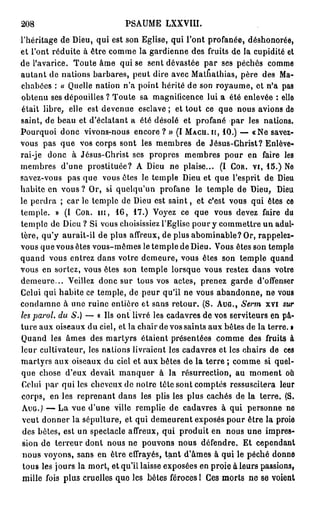 208                          PSAUME LXXVIII.
l'héritage de Dieu, qui est son Eglise, qui l'ont profanée, déshonorée,
et l'ont réduite à être comme la gardienne des fruits de la cupidité et
de l'avarice. Toute âme qui se sent dévastée par ses péchés comme
autant de nations barbares, peut dire avec Mathathias, père des Ma-
chabées : « Quelle nation n'a point hérité de son royaume, et n'a pas
obtenu ses dépouilles ? Toute sa magnificence lui a été enlevée : elle
était libre, elle est devenue esclave; et tout ce que nous avions de
saint, de beau et d'éclatant a été désolé et profané par les nations.
Pourquoi donc vivons-nous encore ? » (I M A C U . it, 1 0 . ) — «Ne savez-
vous pas que vos corps sont les membres de Jésus-Christ? Enlève-
rai-je donc à Jésus-Christ ses propres membres pour en faire les
membres d'une prostituée? A Dieu ne plaise... (I C O R . VI, 1 5 . ) Ne
savez-vous pas que vous êtes le temple Dieu et que l'esprit de Dieu
habite en vous ? Or, si quelqu'un profane le temple de Dieu, Dieu
le perdra ; car le temple de Dieu est s a i n t , et c'est vous qui êtes ce
temple. » (1 C O R . m , 1 6 , 1 7 . ) Voyez ce que vous devez faire du
temple de Dieu ? Si vous choisissiez l'Eglise pour y commettre un adul-
tère, qu'y aurait-il de plus affreux, de plus abominable? Or, rappelez-
vous que vous êtes vous-mêmes le temple de Dieu. Vous êtes son temple
quand vous entrez dans votre demeure, vous êtes son temple quand
vous en sortez, vous êtes son temple lorsque vous restez dans votre
demeure... Veillez donc sur tous vos actes, prenez garde d'offenser
Celui qui habite ce temple, de peur qu'il ne vous abandonne, ne vous
condamne à une ruine entière et sans retour. (S. A U G . , Serm xvi sur
les paroi, du S.) — « Ils ont livré les cadavres de vos serviteurs en pâ-
ture aux oiseaux du ciel, et la chair de vos saints aux bêtes de la terre. •
Quand les âmes des martyrs étaient présentées comme des fruits à
leur cultivateur, les nations livraient les cadavres et les chairs de ces
martyrs aux oiseaux du ciel et aux bêtes de la terre ; comme si quel-
que chose d'eux devait manquer à la résurrection, au moment où
Celui par qui les cheveux de notre tête sont comptés ressuscitera leur
corps, en les reprenant dans les plis les plus cachés de la terre. (S.
A U G . ) — La vue d'une ville remplie de cadavres à qui personne ne
veut donner la sépulture, et qui demeurent exposés pour être la proie
 des bêtes, est un spectacle affreux, qui produit en nous une impres-
 sion de terreur dont nous ne pouvons nous défendre. Et cependant
 nous voyons, sans en être effrayés, t a n t d'âmes à qui le péché donne
 tous les jours la mort, et qu'il laisse exposées en proie à leurs passions,
 mille fois plus cruelles que les bêtes féroces 1 Ces morts ne se voient
 