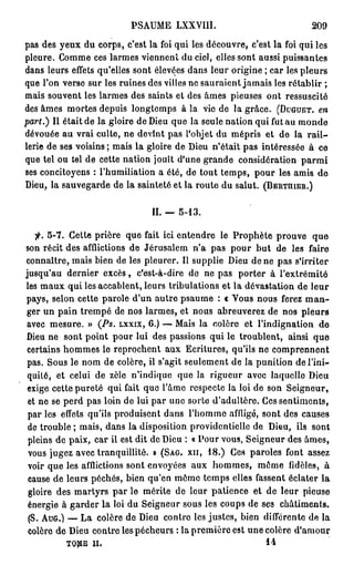 PSAUME LXXVIII.                               209
pas des yeux du corps, c'est la foi qui les découvre, c'est la foi qui les
pleure. Comme ces larmes viennent du ciel, elles sont aussi puissantes
dans leurs effets qu'elles sont élevées dans leur origine ; car les pleurs
que l'on verse sur les ruines des villes ne sauraient jamais les rétablir ;
mais souvent les larmes des saints et des âmes pieuses ont ressuscité
des âmes mortes depuis longtemps à la vie de la grâce. ( D U G U E T . en
part.) Il était de la gloire de Dieu que la seule nation qui fut au monde
dévouée au vrai culte, ne devint pas l'objet du mépris et de la r a i l -
lerie de ses voisins ; mais la gloire de Dieu n'était pas intéressée à ce
que tel ou tel de cette nation jouît d'une grande considération p a r m i
ses concitoyens : l'humiliation a été, de tout temps, pour les amis de
Dieu, la sauvegarde de la sainteté et la route du salut. ( B E R T H I E R . )


                                IL — 5-13.

   f. 5-7. Cette prière que fait ici entendre le Prophète prouve que
son récit des afflictions de Jérusalem n'a pas pour but de les faire
connaître, mais bien de les pleurer. Il supplie Dieu de ne pas s'irriter
jusqu'au dernier excès, c'est-à-dire de ne pas porter à l'extrémité
les maux qui les accablent, leurs tribulations et la dévastation de leur
pays, selon cette parole d'un autre psaume : c Vous nous ferez m a n -
ger un pain trempé de nos larmes, et nous abreuverez de nos pleurs
avec mesure. » (Ps. L X X I X , 6.) — Mais la colère et l'indignation de
Dieu ne sont point pour lui des passions qui le troublent, ainsi que
certains hommes le reprochent aux Ecritures, qu'ils ne comprennent
 pas. Sous le nom de colère, il s'agit seulement de la punition de l'ini-
 quité, et celui de zèle n'indique que la rigueur avec laquelle Dieu
 exige cette pureté qui fait que l'âme respecte la loi de son Seigneur,
 et ne se perd pas loin de lui par une sorte d'adultère. Ces sentiments,
 par les effets qu'ils produisent dans l'homme affligé, sont des causes
 de trouble ; mais, dans la disposition providentielle de Dieu, ils sont
 pleins de paix, car il est dit de Dieu : « Pour vous, Seigneur des âmes,
 vous jugez avec tranquillité. » ( S A G . X I I , 18.) Ces paroles font assez
 voir que les afflictions sont envoyées aux hommes, môme fidèles, à
 cause de leurs péchés, bien qu'en môme temps elles fassent éclater la
 gloire des martyrs par le mérite de leur patience et de leur pieuse
 énergie à garder la loi du Seigneur sous les coups de ses châtiments.
 (S. A U G . ) — La colère de Dieu contre les justes, bien différente de la
 colère de Dieu contre les pécheurs : la première est une colère d'amour
          TOME   il.                                           14
 