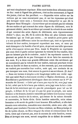 210                         PSAUME LXXVIII.
   qui veut simplement réprimer. Elles sont toutes deux allumées comme
   un feu ; mais à l'égard des pécheurs, c'est un feu consumant; à l'égard
   des justes, c'est un feu purifiant. — « Répandez votre colère sur les
   nations qui ne vous connaissent pas, et sur les royaumes qui n'ont
   pas invoqué votre nom. » Comment donc interpréter ce que dit le
   Seigneur dans l'Evangile : «Leserviteur qui ne connaît pas les volontés
   de son maître et qui commet des actes dignes de châtiment, sera lé-
  gèrement châtié ; mais le serviteur qui connaît la volonté de son maître
  et qui commet des actes dignes de châtiment, sera rigoureusement
  châtié ? o (Luc. x n , 48.) Si la colère de Dieu est plus violente contre
  les nations qui ne l'ont pas c o n n u . . . ne serait-ce point parce qu'il
  y a une grande différence entre les serviteurs qui, tout en ignorant la
  volonté de leur maître, invoquent cependant son nom, et ceux qui
  sont étrangers à la famille d'un tel père, et qui ont une telle ignorance
  qu'ils n'invoquent même pas Dieu. Aussi le Prophète ne représente
  pas ceux dont il parle comme ignorant la volonté de leur maître, bien
  que ne laissant pas de le craindre , mais il les représente comme l'i-
 gnorant au point de ne pas l'invoquer et de se faire les ennemis de
 son nom. Il y a donc une grande différence entre des serviteurs qui
 ne connaissent pas la volonté de leur maître, mais qui pourtant vivent
  dans sa famille et dans sa maison, et des ennemis, qui, non seulement
 ne veulent pas connaître leur maître, mais qui, non contents de ne
 pas invoquer son nom, font encore la guerre à ses serviteurs. (S. A U G . )
 — Sous ces termes si simples a été longtemps voilée une vérité capi-
 tale que saint Paul a clairement révélée à l'Eglise chrétienne, et que
                                                                      o r
 Bourdaloue a parfaitement développée dans son sermon sur le l di-
 manche de l'A vent : « Celui qui n'aura pas reçu la loi, sera jugé sans
 la loi; celui que la foi n'aura pas éclairé, sera jugé sans la loi. » A dé-
 faut de la loi extérieure qui n'a pas été promulguée pour toi ou tel
 peuple, à défaut de la foi qui n'a pas lui pour ce peuple, une autre
lumière a été donnée, lumière naturelle qui éclaire tout homme venant
en ce inonde, lumière d e l à raison, qui émane de la raison éternelle
et souveraine, le Verbe divin. Cette lumière naturelle, celle raison
humaine a dù servir de guide à tout homme. Elle suffisait, si elle était
écoulée avec attention, consultée avec sincérité, obéie avec zèle; elle
suffisait pour conduire l'homme au Dieu créateur, au Dieu principe et
fin de toutes choses, au Dieu vengeur du crime et rémunérateur de la
vertu. Ceux qui n'auront pas, avec le secours de celte lumière, connu
Dieu et invoqué son nom, seront coupables de ce défaut de connais-
 