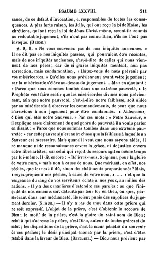 PSAUME LXXVIIÎ.                                   2il
sance, de ce défaut d'invocation, et responsables de toutes les consé-
quences. A plus forte raison, les Juifs, qui ont reçu la loi de Moïse, les
chrétiens, qui ont reçu la loi de Jésus-Christ même, seront-ils soumis
au redoutable jugement, s'ils n'ont pas connu Dieu, s'ils ne l'ont pas
invoqué. ( R E N D U . )
    f. 8, 9. « Ne vous souvenez pas de nos iniquités anciennes. »
 Il ne dit pas de nos iniquités passées, qui pourraient être récentes,
 mais de nos iniquités anciennes, c'est-à-dire de celles qui nous vien-
nent de nos pères ; car de si graves iniquités méritent, non pas
correction, mais condamnation , « Hâtez-vous de nous prévenir par
vos miséricordes. » Qu'elles nous préviennent avant votre jugement ;
car la miséricorde s'élève au-dessus du jugement. ...Mais en ajoutant :
« Parce que nous sommes tombés dans une extrême pauvreté, » le
Prophète veut faire sentir que les miséricordes divines nous prévien-
nent, afin que notre pauvreté, c'est-à-dire notre faiblesse, soit aidée
par sa miséricorde à observer les commandements, de peur que nous
n'arrivions à son jugement pour être condamnés. « Aidez-nous,
6 Dieu qui êtes notre Sauveur. » Par ces mots : « Notre Sauveur, »
il explique assez clairement de quel genre de pauvreté il a voulu parler
en disant : « Parce que nous sommes tombés dans une extrême p a u -
vreté ; » car cette pauvreté n'est autre chose que la faiblesse à laquelle un
Sauveur est nécessaire. Mais quand il veut que nous soyons aidés, il
ne manque ni de reconnaissance envers la grâce, ni de justice envers
notre libre arbitre ; car celui qui reçoit du secours agit en môme temps
par lui-même. Il dit encore : « Délivrez-nous, Seigneur, pour la gloire
de votre nom, » mais non à cause de nous. Que méritent, en effet, nos
péchés, que leur est-il dû, sinon dos châtiments proportionnés ? Mais,
i soyez propice à nos péchés, à cause de votre nom, » . . . « et que la
vengeance du sang de vos serviteurs éclate à nos yeux, au milieu des
nations. » Il y a deux manières d'entendre ces paroles : ou que l'ini-
quité de nos ennemis soit détruite par leur foi en Dieu, ou que, per-
sévérant dans leur méchanceté, ils soient punis des supplices du juge-
ment dernier. (S. A U G . ) — Il n'y a pas de mot dans celte prière qui
ne soit expressif. L'objet de la prière, c'est d'obtenir le secours de
Dieu ; le motif de la prière, c'est la gloire du saint nom de Dieu ;
celui à qui s'adresse la prière, c'est Dieu, auteur de toutes grâces et du
salut ; les dispositions de la prière, c'est le cœur pénétré du souvenir
de ses p é c h é s ; le désir principal énoncé par la prière, c'est d'être
rétabli dans la faveur de Dieu. ( B E I V T U I E I I . ) — Dieu nous prévient p a r
 
