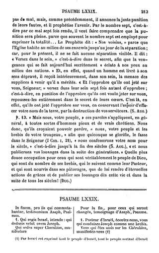 PSAUME LXXIX                                     213

 pas de mal, mais, comme précédemment, il annonce la juste punition
 de leurs fautes, et il prophétise l'avenir. P a r le nombre sept, c'est-à-
 dire par ce mal sept fois rendu, il veut faire comprendre que la p u -
 nition sera pleine, parce que souvent le nombre sept est employé pour
 exprimer la t o t a l i t é . . . Le Prophète dit : « Nos voisins, » parce que
 l'Eglise habite au milieu de ses ennemis jusqu'au j o u r de la séparation ;
car, pour le présent, il ne se fait aucune séparation visible. Il dit :
« Versez dans le sein, » c'est-à-dire dans le secret, afin que la v e n -
geance qui se fait aujourd'hui secrètement « éclate à nos yeux au
milieu des nations. » Et, en effet, quand un homme est livré à son
sens dépravé, il reçoit intérieurement, dans son sein, la menace des
supplices à venir qu'il a mérités. « Et l'opprobre qu'ils ont jeté sur
vous, Seigneur; » versez dans leur sein sept fois autant d'opprobre ;
c'est-à-dire, en punition de l'opprobre qu'ils ont voulu jeter sur vous,
repoussez-les entièrement dans le secret de leurs cœurs. C'est là, en
effet, qu'ils ont jeté l'opprobre sur vous, en conservant l'espoir d'effa-
cer votre nom de la terre, par la destruction de vos serviteurs. (S. A U G . )
   f. 1 3 . « Mais nous, votre peuple, » ces paroles s'appliquent, en gé-
néral, à toutes sortes d'hommes pieux et de vrais chrétiens. Nous
donc, qu'ils croyaient pouvoir perdre, « nous, votre peuple et les
brebis de votre troupeau, » afin que quiconque se glorifie, le fasse
dans le Seigneur (I C O R . I, 2 1 ) , « nous confesserons votre nom pour
le siècle, » c'est-à-dire jusqu'à la fin des siècles ( S . A U G . ) , c et nous
publierons vos louanges dans la suite des générations. » Quelle plus
douce occupation pour ceux qui sont véritablement le peuple de Dieu,
qui sont du nombre de ses brebis, qui le suivent comme leur Pasteur,
et qui sont nourris dans ses pâturages, que de lui rendre d'éternelles
actions de grâces et de publier ses louanges dès cette vie et dans la
suite de tous les siècles! ( D U G . )



                             PSAUME LXXIX.
  In finem, pro iis qui commuta-          Pour la fin, pour ceux qui seront
bunlur, testimonium Asaph, Psal-        changés, témoignage d'Asaph, Psaume.
mus.
  1. Qui régis Israël, intendo : qui      1. Pasteur d'Israël, écoutez-nous, vous
deducis velut ovem Joseph.              qui conduisez Joseph commo une brebis.
   Qui sedos super Chcrubim, ma-          Vous qui êtes assis sur los Chérubins,
nifeslaro                               manifestez-vous (1)
  (1) Par IsrnH est exprimé tout ht peuple d'Isrnël, loul le peuple portant d*ler«ël
 