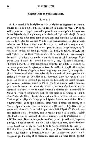10                                               PSAUME LXII.


                                 Explications et Considérations.


                                                     I. — 1, 2 .

     f.   1 . N é c e s s i t é d e l a v i g i l a n c e : 1° L a v i g i l a n c e a u g m e n t e n o t r e v i e ,
t a n d i s q u e le s o m m e i l , q u i est l ' i m a g e d e la m o r t , l ' a b r è g e . « P l u s o n
veille, plus on v i t ; qui ressemble plus à                                un     mort qu'un h o m m e en-
d o r m i ? Q u e l l e v i e p l u s p l e i n e q u e l a v i e d e c e l u i q u i v e i l l e ? » ( S . CIIRYS.)
2° L a v i g i l a n c e n o u s r e n d f o r t s c o n t r e t o u s n o s e n n e m i s ; 3° e l l e e s t l a
s o u r c e d e t o u t e s l e s v e r t u s ; 4° e l l e n o u s f a i t a c q u é r i r l e s p l u s g r a n d s
mérites.         —     Il f a u t v e i l l e r p o u r D i e u , p a r c e q u ' i l v e i l l e t o u j o u r s       sur*
n o u s ; qu'il a s a n s cesse l'œil o u v e r t p o u r e x a u c e r n o s p r i è r e s , et q u ' i l
r é p a n d s a l u m i è r e s u r c e u x q u i veillent. ( S . BAS.,                 de Spirit. sanc.,i,            îx).
—Qu'est-ce q u e veiller? c'est a s s u r é m e n t n e p a s d o r i n i r . Qu'est-ce q u e
d o r m i r ? 11 y a d e u x s o m m e i l s : c e l u i d e l ' â m e e t c e l u i d u c o r p s . N o u s
avons       tous       besoin du sommeil corporel,                               car,     s'il   nous        manque ,
l ' h o m m e d é p é r i t , l e c o r p s l u i - m ê m e s ' a f f a i b l i t . E n effet, l a f r a g i l i t é d e
n o t r e corps ne p e u t l o n g t e m p s soutenir la veille et l'application active
d e l ' â m e . Si l ' â m e s ' a p p l i q u e t r o p l o n g t e m p s a u t r a v a i l , le c o r p s fra-
g i l e e t t e r r e s t r e d e v i e n t i n c a p a b l e d e le s o u t e n i r e t d e s u p p o r t e r s o n
a c t i o n ; il t o m b e      e n d é f a i l l a n c e et s u c c o m b e . C'est p o u r q u o i D i e u                a
d o n n é a u c o r p s le s o m m e i l q u i r é p a r e les forces d e ses m e m b r e s , afin
que ceux-ci puissent soutenir l'âme pendant                                           q u ' e l l e v e i l l e . Mais ce
q u e n o u s d e v o n s éviter, c'est d e laisser n o t r e â m e s ' e n d o r m i r ; car le
s o m m e i l d e l ' â m e est u n s o m m e i l funeste S a l u t a i r e est le s o m m e i l d u
Corps q u i r é p a r e les l a n g u e u r s d u c o r p s ; m a i s le s o m m e i l d e                         l'âme,
c'est l'oubli de Dieu. T o u t e ' â m e qui oublie son Dieu                                        est     endormie.
C'est ce q u i e x p l i q u e le l a n g a g e d e l ' A p ô t r e à c e u x q u i o u b l i e n t D i e u :
« Levez-vous,              vous qui dormez;                    levez-vous d'entre                 les m o r t s , et le
Christ r é p a n d r a         sur     vous sa lumière.                  » (EriiES. v , 1 4 ) . E t a i t - c e            le
corps qui            dormait         dans       celui q u e         réveillait l'Apôtre?                  C'était       une
â m e e n d o r m i e q u ' i l é v e i l l a i t , e t il l ' é v e i l l a i t p o u r q u e l e C h r i s t l ' é c l a i -
r â t . C'est d o n c en veillant d e cette m a n i è r e q u e le P s a l m i s t e dit                                    :
« 0 Dieu, m o n Dieu ! dès q u e la l u m i è r e p a r a î t , j e veille et j ' a s p i r e à
à v o u s . » V o u s n e s a u r i e z , e n effet, v e i l l e r e n v o t r e â m e , s i u n e l u m i è r e
n e se levait s u r vous, qui vous t i r â t de v o t r e s o m m e i l .                             ( S . AUG). —
Il faut veiller p o u r Dieu, c h e r c h e r Dieu, i m p l o r e r s o n s e c o u r s dès l'au-
r o r e : « L e s a g e s ' a p p l i q u e r a à t o u r n e r d è s l ' a u r o r e s o n c œ u r v e r s le
S e i g n e u r q u i l ' a c r é é , e t il p r i e r a e n p r é s e n c e d u T r è s - H a u t .             (ECCLI.
 