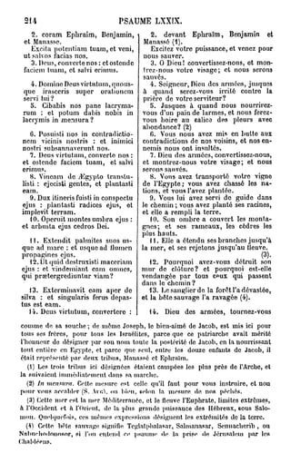 214                             PSAUME LXXIX.
    2. coram Ephraim, Benjamin,               2. devant Ephraïm, Benjamin et
 et Manasse.                               Manassô (1).
    Excita potentiam tuam, et veni,           Excitez votre puissance, et venez pour
 nt salvos facias nos.                     nous sauver.
    3. Deus, couverte nos : etostende         3. O Dieu! convertissez-nous, et mon-
 facieni tuam, et suivi erimus.            trez-nous votre visage; et nous serons
                                           sauvés.
    4. Domine Deus virtutum, quous-           4. Seigneur, Dieu des armées, jusques
  que irasceris super orationem            à quand serez-vous irrité contre la
 servi tui?                                prière de votre serviteur?
    5. Cibabis nos pane lacryma-              5. Jusques à quand nous nourrirez-
 rum : et potum dabis nobis in            vous d'un pain de larmes, et nous ferez-
 lacrymis in mensura ?                    vous boire au calice des pleurs avec
                                          abondance? (2)
    6. Posuisti nos in contradictio-          6. Vous nous avez mis en butte aux
 nem vicinis nostris : et inimici         contradictions de nos voisins, et nos en-
 nostri subsannaverunt nos.               nemis nous ont insultés.
    7. Deus virtutum, couverte nos :          7. Dieu des armées, convertissoz-nous,
 et ostende faciem tuam, et salvi          et montrez-nous votre visage; et nous
 erimus.                                  serons sauvés.
    8. Yincam de yEgyplo transtu-             8. Vous avez transporté votre vigno
 listi : ejecisti gentes, et plantasti    de l'Egypte; vous avez chassé les na-
 eam.                                     tions, et vous l'avez plantée.
    9. Dux itineris fuisti in conspectu      9. Vous lui avez servi de guide dans
 ejus : plantasti radiées ejus, et        le chemin ; vous avez planté ses racines,
 implevit. terram.                        et elle a rempli la terre.
    10. Operuit montes umbra ejus :           10. Son ombre a couvert les monta-
 et arbusta ejus cedros Dei.              gnes; et ses rameaux, les cèdres les
                                          plus hauts.
    11. Extendit palmites suos us-           11. Elle a étendu ses branches jusqu'à
 quc ad mare : et usque ad llumen         la mer, et ses rejetons jusqu'au ileuve.
 propagines ejus.                                                                  (3).
    12. Ut quid destruxisti maccriam         12. Pourquoi avez-vous détruit son
 ejus : et vindemiant eam omnes,          mur do clôture? et pourquoi est-elle
 qui prœtergrediuntur viam?               vendangée par tous c^ux qui passent
                                          dans lo chemin ?
   13. Exterminavit eam aper de              13. Le sanglier de la forêt l'a dévastée,
silva : et singularis férus depas-        et la bête sauvage l'a ravagée (4).
tus est eam.
   14. Deus virtutum, convertere :          14. Dieu dos armées, tournez-vous
comme de sa souche ; de môme Joseph, le bien-aimé de Jacob, est mis ici pour
 tous ses frères, pour tous les Israélites, parce que ce patriarche avait mérité
l'honneur de désigner par sou n o m toute la postérité de Jacob, en la nourrissant
tout entière en Egypte, et parce que seul, entre les douze enfants de Jacob, il
était représenté par deux tribus, Mannssô et Ephraïm.
    (1) Les trois tribus ici désignées étaient campées les plus près de l'Arche, et
la suivaient immédiatement dans sa marche.
   (2) In mcimira. Cette mesure est celle cpi'il faut pour vous instruire, et non
p o u r vous accabler (S. ARR.1. ou bien, selon la mesure, de, nos péchés.
   (3) Cette nier est la nier Méditerranée, et le fleuve l'Euphrate, limites extrêmes,
h l'Occident et à l'Orient, de la plus grande puissance des Hébreux, 60us Salo-
m o n . Quelquefois, ces mêmes expressions désignent les extrémités de la terre.
   (4) Cette, bète sauvage, signifie Teglatphalasar, Sahnanasar, Sennacherib , ou
Nnlmeliodonosor, si l'on entend ce psaume de la prise, de Jérusalem par les
Chaldéens.
 