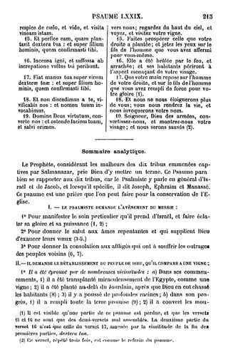 PSAUME LXXIX.                                           215
 respice de cœlo, et vide, et visita             vers nous; regardez du haut du ciel, et
 vineam istam.                                  voyez, et visitez votre vigne.
    15. Et perflce eam, quam plan-                 15. Faites prospérer celle quo votre
 tavit dextera tua : et super filium            droite a plantée ; et jetez les yeux sur le
 hominis, quem confirmasti iibi.                fils de l'homme quo vous avez affermi
                                                pour vous-même.
   16. Incensa igni, et suffossa ah                1C. Elle a été bridée par le fou, et
 incrcpationo vultus tui peribunt.              arrachée; et ses habitants périront à
                                                l'aspect menaçant de votre visage.
   17. Fiat manus tua super virum                  17. Que votre main repose sur l'homme
 dexterse tuœ : et super filium ho-             de votre droite, et sur le fils de l'homme
 minis, quem confirmasti tibi.                  que vous avez rempli de force pour vo-
                                                tre gloire (1).
    48. Et non discedimus a te, vi-                18. Et nous ne nous éloignerons plus
 vificabis nos : et nomen tuum in-              de vous; vous nous rendrez la vie, et
 vocabimus.                                     nous invoquerons votre nom.
    19. Domine Deus virtutum, con-                 19. Seigneur, Dieu des armées, con-
 verto nos : et ostondofaciomtuam,              vortissez-nous, et montrez-nous votro
 et salvi erimus.                               visage ; et nous serons sauvés (2).



                                  Sommaire analytique.

   Le Prophète, considérant les malheurs des dix tribus emmenées cap-
tives par Salmanazar, prie Dieu d'y mettre un terme. Ce Psaume para
bien se rapporter aux dix tribus, car le Psalmiste y parle en général d'Is-
raël et do Jacob, et lorsqu'il spécifie, il dit Joseph, Ephraïm et Manassé.
Ce psaume est une prière que l'on peut faire pour la conservation de l'E-
glise.
                I.   —   LE   PSALMISTE   DEMANDE   L'AVÈNEMENT       DU     MESSIE   :

   1° Pour manifester le soin particulier qu'il prend d'Israôl, et faire écla-
tor sa gloire et sa puissance ( 1 , 2 ) ;
  2° Pour donner le salut aux âmes repentantes et qui supplient Dieu
d'exaucer leurs vœux (3-5.)
  3° Pour donner la consolation aux affligés qui ont a souffrir les outrage»
des peuples voisins (6, 7).
IL— I L   DEMANDE LE RÉTABLISSEMENT        DU   PKIJPLE   DE DIEU,   QU'lL   COMPARE A UNE VIGNE   î
   1° Il a été éprouvé par de nombreuses vicissitudes : a) Dans ses commen-
cements, 1) il a ôté transplanté miraculeusement de l'Egypte, comme une
vigne ; 2) il a été planté au-delà du Jourdain, après que Dieu en eut chassé
les habitants (8) ; 3) il y a poussé de profondes racines ; 6) dans son pro-
grès, 1) il a rempli toute la terre promise (9); 2) il a couvert les mou-
  (1) Il est visible qu'une partie de ce psaume est perdue, et que les versets
15 et 1 ne sont que des demi-versets mal assemblés. La deuxième partie du
       G
versofc 16 n'est que celle du verset 11, amenée par la similitude do la fin de»
premières parties, dextera tua,
 (2) (le verset, répété trois fois, est eouiuie le, refrain du ps;mme.
 