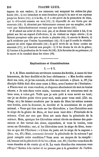 216                           PSAUME LXXIX.
tagnes de son ombre ; 3) ses rameaux ont surpassé les cèdres les plus
hauts (10) ; 4) ses branches se sont étendues jusqu'à la mer et ses rejetons
jusqu'au fleuve (H) ; c) à la fin, 1) il a été privé de la protection de Dieu,
qui le défendait comme un mur (12); 2) dépouillé de ses fruits par ses
ennemis (12) ; 3) déraciné par Salmanazar comme par un sanglier, et dé-
voré par Nabuchodonosor comme par une bétc féroce (13) ;
   2° Il attend son salut de Dieu seul, qui, a) se donne tout entier à lui, 1) en
jetant sur lui un regard d'affection ; 2) en visitant sa vigne chérie ; 3) en
faisant prospérer celle que sa droite a plantée (14) ; b) envoie le Messie, 1)
qu'il confirme par l'union hypostatiquc (15) ; 2) à qui il confie le rétablis-
sement de cette vigne dévastée (16) ; 3) qu'il revêt de sa force contre ses
ennemis (17) ; )c il instruit son peuple : 1) il lui donne la vie de la grâce ;
2) l'anime à la profession de la vraie foi (18) ; 3) le favorise de sa présence ; 4)
le sauve et le conduit dans les cieux (19).


                      Explications et Considérations.

                                    I. — 1 - 7 .
    f. 1 , 2 . Dieu conduit ses serviteurs comme des brebis, à cause de leur
innocence, de leur docilité et de leur obéissance : « Mes brebis enten-
dent ma voix, et je les connais, et elles me suivent. » ( J E A N , x, 2 7 . ) Le
disciple fidèle doit dire sans cesse à Dieu, avec l'auteur de Y Imitation         :
« Placez-moi où vous voudrez, et disposez absolument de moi en toutes
choses. » Je suis dans votre main, tournez-moi et retournez-moi en
tous sens, à votre gré. Voilà que j e suis prêt à vous servir en tout;
car j e ne désire point vivre pour moi, mais pour vous seul. (Liv. m ,
Chap. xv.) Se laisser conduire par la main de Dieu lui-même comme
une brebis, avec la douceur, la docilité et la soumission de ce petit
animal. « Vous qui êtes assis sur les Chérubins. » Les Chérubins sont
le siège de la gloire de Dieu, et leur nom veut dire ; Plénitude de la
science. C'est sur eux que Dieu est assis dans la plénitude de la
science. Mais, quoique les Chérubins soient élevés au-dessus des puis-
sances et des vertus des cieux, cependant, si vous le voulez, vous
serez un Chérubin ; car, si les Chérubins sont le siège de Dieu, écou-
tez ce que dit l'Ecriture : « L'âme du juste est le siège de la sagesse. »
( S A G . vu, 2 7 . ) Mais, comment devenir la plénitude de la science? qui
peut remplir cette condition ? Vous avez un moyen de la remplir :
«L'amour est la plénitude do la loi.» ( R O M . X I I I , 1 0 . ) Gardez-vousdoncde
vous étendre et de courir çà et là. La vaste étendue des rameaux vous
effraye ? Restez à lu racine et ne pensez pas à la grandeur de l'arbre.
 