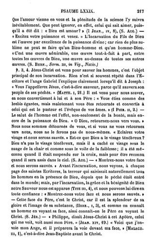 PSAUME LXXIX.                               217

 Que l'amour vienne en vous et la plénitude de la science l'y suivra
 inévitablement. Que peut ignorer, en effet, celui qui sait aimer, puis-
 qu'il a été dit : « Dieu est amour? » (I JEAN., IV, 8 ) , (S. AUG.) —
 « Excitez votre puissance et venez. » L'Incarnation du Fils de Dieu
 est l'oeuvre par excellence de la puissance divine ; car rien de plus su-
 blime ne peut se faire qu'un Dieu-homme et qu'un homme-Dieu,
 i C'est une œuvre admirable, une œuvre tout-à-fait à part, entre
 toutes les œuvres de Dieu, une œuvre au-dessus de toutes ses autres
 œuvres. ( S . BERN., Serm. m , in Vtg.,      Nativ.)
   f. 3, 4. Jésus-Christ est venu pour sauver les hommes, c'est l'objet
 principal de son incarnation. Rien n'est si souvent répété dans l ' E -
 criture et l'ange Gabriel l'explique clairement lorsqu'il dit à Joseph :
 « Vous l'appellerez Jésus, c'est-à-dire sauveur, parce qu'il sauvera son
peuple de ses péchés. » (MATTH. I, 2 1 . ) Il est venu pour nous sauver,
en nous convertissant à lui et à son Père : « Vous étiez comme des
brebis égarées, mais maintenant vous êtes retournés et convertis à
celui qui est le pasteur et l'évêque de vos âmes. » (I PIER. H, 2.) —
Le salut de l'homme est l'effet, non-seulement de la bonté, mais e n -
core de la puissance de Dieu. « O Dieu, retournez-nous vers vous. »
Nous nous sommes détournés de vous, et si vous ne vous retournez
vers nous, nous ne le ferons pas de nous-mêmes, « Eclairez votre
visage et nous serons sauvés. » Est-ce que Dieu a le visage ténébreux ?
Dieu n'a pas le visage ténébreux, mais il a caché ce visage sous le
nuage de la chair et comme sous le voile de la faiblesse; il a été m é -
connu quand il était suspendu sur la croix, mais pour être reconnu
quand il sera assis dans le ciel. (S. AUG.) — « Montrez-nous votre face
et nous serons sauvés. » Avant l'incarnation, nous voyons, à chaque
page des saintes Ecritures, la terreur qui saisissait naturellement tous
les hommes en la présence de Dieu, depuis que le péché était entré
dans le monde; mais, par l'incarnation, la grâce et la bénignité de Dieu
notre Sauveur nous est apparue (TITE m , 4), et nous pouvons lui dire en
toute confiance : « Montrez-nous votre face et nous serons sauvés. »
— Cette face du Père, c'est le Christ, car il est la splendeur de sa
gloire et l'image de sa substance, (HEUR., I, 3), et comme on connaît
un homme en voyant sa face, ainsi connaît-on le Père en voyant le
Christ. (S. JÉR.) — « Philippe, disait Jésus-Christ à cet Apôtre, celui
qui me voit, voit aussi mon Père. » (JEAN, xiv, 1 9 . ) « Voici que j ' e n -
voie mon Ange, et il préparera la voie devant ma face, » (MALACII.
m , 1 ) , c'est-à-dire Jean-Baptiste avant le Christ.
 