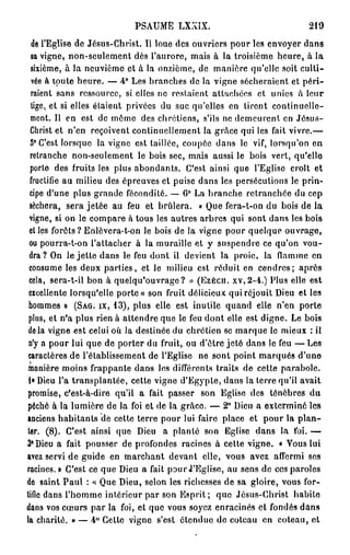 PSAUME     LXXIX.                            219

  de l'Eglise de Jésus-Christ. Il loue des ouvriers pour les envoyer dans
  sa vigne, non-seulement dès l'aurore, mais à la troisième heure, à la
  sixième, à la neuvième et à la onzième, de manière qu'elle soit culti-
  vée à toute heure. — 4° Les branches de la vigne sécheraient et péri-
  raient sans ressource, si elles ne restaient attachées et unies à leur
  lige, et si elles étaient privées du suc qu'elles en tirent continuelle-
  ment. Il en est de môme des chrétiens, s'ils ne demeurent en Jésus-
  Christ et n'en reçoivent continuellement la grâce qui les fait vivre.—
  5° C'est lorsque la vigne est taillée, coupée dans le vif, lorsqu'on en
  retranche non-seulement le bois sec, mais aussi le bois vert, qu'elle
  porte des fruits les plus abondants. C'est ainsi que l'Eglise croît et
  fructifie au milieu des épreuves et puise dans les persécutions le prin-
  cipe d'une plus grande fécondité. — 6° La branche retranchée du cep
  séchera, sera jetée au feu et brûlera. « Que fera-t-on du bois de la
 vigne, si on le compare à tous les autres arbres qui sont dans les bois
 elles forêts ? Enlèvera-t-on le bois de la vigne pour quelque ouvrage,
 ou pourra-t-on l'attacher à la muraille et y suspendre ce qu'on vou-
 dra ? On le jette dans le feu dont il devient la proie, la flamme en
 consume les deux parties, et le milieu est réduit en cendres; après
 cela, sera-t-il bon à quelqu'ouvrage ? » (Ezecn. xv,2-4.) Plus elle est
 excellente lorsqu'elle porte « son fruit délicieux qui réjouit Dieu et les
 hommes » ( S A G . I X , 1 3 ) , plus elle est inutile quand elle n'en porte
 plus, et n'a plus rien à attendre que le feu dont elle est digne. Le bois
 delà vigne est celui où la destinée du chrétien se marque le mieux : il
 n'y a pour lui que de porter du fruit, ou d'être jeté dans le feu — Les
 caractères de l'établissement de l'Eglise ne sont point marqués d'une
 manière moins frappante dans les différents traits de cette parabole.
 !» Dieu l'a transplantée, cette vigne d'Egypte, dans la terre qu'il avait
promise, c'est-à-dire qu'il a fait passer son Eglise des ténèbres du
péché à la lumière de la foi et de la grâce. — 2 ° Dieu a exterminé les
anciens habitants de cette terre pour lui faire place et pour la plan-
ter. (8). C'est ainsi que Dieu a planté son Eglise dans la foi. —
3° Dieu a fait pousser de profondes racines à cette vigne. « Vous lui
avez servi de guide en marchant devant elle, vous avez affermi ses
racines. » C'est ce que Dieu a fait pour J'Eglise, au sens de ces paroles
de saint Paul : < Que Dieu, selon les richesses de sa gloire, vous for-
                    <
tifie dans l'homme intérieur par son Esprit ; que Jésus-Christ habite
dans vos coeurs par la foi, et que vous soyez enracinés et fondés dans
la charité. » — 4° Cette vigne s'est étendue do coteau en coteau, et
 