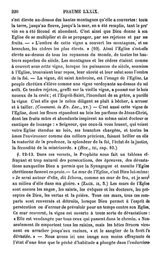 220                         PSAUME LXXIX.
s'est élevée au-dessus des hautes montagnes qu'elle a couvertes : toute
la terre, jusqu'au fleuve, jusqu'à la mer, en a été remplie, tant le pro"
vin en a été fécond et abondant. C'est ainsi que Dieu donne à son
Eglise de se multiplier et de se propager, par ses rejetons et par ses
fruits. — « L'ombre de cette vigne a couvert les montagnes, et ses
branches, les cèdres les plus élevés. » ( 1 0 ) . Ainsi l'Eglise s'est-ello
élevée au-dessus de tous les royaumes du monde, de toutes les hau-
teurs superbes du siècle. Les montagnes et les cèdres étaient comme
à couvert sous cette vigne, lorsque les puissances du siècle, soumises
à l'Eglise, trouvaient leur repos, leur sûreté et leur salut sous l'ombre
de la foi. — La vigne, dit saint Ambroise, est l'image de l'Eglise. Le
peuple chrétien s'élève comme une vigne verdoyante au-dessus du sol
avili. Ce tendre rejeton, greffé sur la vieille vigne, a poussé sur le bois
noueux de la croix ; et l'Esprit-Saint, l'inondant de sa grâce, a purifié
la vigne. C'est elle que le colon diligent se plaît à bêcher, à arroser
et à tailler. (Comment,  in Ex>. Luc., xv.) — C'est aussi cette vigne de
l'Eglise, dont les fleurs répandent au loin les parfums de Jésus-Christ,
dont les fruits mûrs et abondants inspirent au même saint docteur ce
cantique de louange : « Seigneur, que ceux-là vous louent, qui voient
votre Eglise étendue au loin, ses branches chargées, et toutes les
âmes l'environner comme des colliers précieux, faisant briller en elle
la maturité de la prudence, la splendeur de la foi, l'éclat de la justice,
 la fécondité de la miséricorde. » (Bex., m , cap. 1 0 . )
             Dans ces versets, le Prophète nous fait un tableau ef-
  •f. 1 2 - 1 3 .
frayant et trop naturel des persécutions, des épreuves, des dévasta-
tions auxquelles Dieu a permis que la Synagogue et ensuite l'Eglise
chrétienne fussent en proie.— Le mur de l'Eglise, c'est Dieu lui-même:
                                                                              1
« Je serai autour d'elle, dit Jéhova, comme un mur de feu, et je sera
au milieu d'elle dans ma gloire. » (ZACH. II, 5 . ) Les murs de l'Eglise
sont encore les a n g e s , les saints, les évêques et les docteurs, les pré-
ceptes de Dieu, les vertus et la prière. Tous ces murs, tous ces rem-
parts sont renversés et détruits, lorsque Dieu permet à l'esprit do
 persécution ou d'erreur de prévaloir pour un temps contre son Eglise.
 Ce mur renversé, la vigne est ouverte à toute sorte de dévastations :
 « Elle est vendangée par tous ceux qui passent dans le chemin. » Non-
 seulement ils emportent tous les raisins, mais les bêtes féroces vien-
nent en arracher jusqu'aux racines, « et le sanglier de la forêt l'a
 dévastée. » — Nous avons ici une image non moins effrayante do
 l'étal d'une âme que le péché d'habitude a plongée dans l'endurcisso*
 