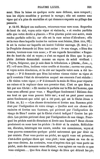 PSAUME LXXIX.                                   221

ment. Dieu la laisse en quelque sorte sans défense, sans r e m p a r t ;
tous les objets sensibles y portent le ravage ; elle est comme u n e
vigne qui n'a plus de murailles et qui demeure exposée au pillage des
passants.
   f. 1 4 - 1 6 . Malgré ces malheurs, retournez-vous vers nous. Regardez
du h a u t du ciel, voyez cette vigne et visitez-la, « et rendez parfaite
celle que votre droite a plantée. » N'en plantez point une autre, mais
rendez parfaite celle-là; car elle est la race même d'Abraham; elle
est la race dans laquelle toutes les nations sont bénies, ( G E N . X X I I , 1 8 ) ;
là est la racine sur laquelle est inséré l'olivier sauvage. (S. A U G . ) —
Le Prophète demande ici Dieu tout entier : 1 » son visage, « Dieu des
armées, tournez-vous vers nous ; » 2 ° ses regards favorables : « Regar-
dez du h a u t du ciel et voyez ; » c'est ce regard de Dieu que le p r o -
phète Jérémie demandait comme un rayon de soleil vivifiant :
« Voyez, Seigneur, que je suis dans la tribulation. » ( J É R É M . , Lam., i,
17) : « O mon Dieu, inclinez votre oreille et écoutez ; ouvrez vos yeux,
et voyez notre désolation, et la cité sur laquelle votre nom a été i n -
voqué ; » 3° ii demande que Dieu lui-même vienne visiter sa vigne et
qu'il constate l'état de dévastation auquel ses ennemis l'ont réduite :
 « Et visitez votre vigne ; » 4° il demande la main de Dieu pour réparer
ses ruines et la replacer dans son premier état. C'est ce que Dieu a
 fait p a r son Christ : « E t rendez-la parfaite sur le Fils de l'homme, que
 vous avez affermi pour vous. » Magnifique fondement 1 Bâtissez des-
 sus tout ce que vous pouvez bâtir car ; « nul ne peut poser aucun
 autre fondement que celui qui a été posé, qui est le Christ Jésus. »
 (l C O R . m , 2 . ) — a Les choses déracinées et livrées aux flammes péri-
 ront p a r l'indignation de votre visage. » Quelles sont ces choses d é -
 racinées et livrées aux ilammes, qui périront par l'indignation du
 visage de Dieu ? contre qui le Christ s'esl-il indigné? Contre les p é -
  chés. Les péchés périront donc par l'indignation de son visage. P o u r -
  quoi les péchés sont-ils déracinés et livrés aux ilammes ? Deux choses
  produisent en nous tous les péchés : le désir et la crainte. Réfléchis-
  sez, discutez, interrogez vos cœurs, sondez vos consciences, voyez si
  vous pouvez commettre quelque péché autrement que par désir ou
  par crainte. Pour vous porter au péché, un a p p â t vous est présenté,
  c'est-à-dire quelque chose qui vous plaît ; vous agissez en vue de ce
  que vous désirez. Au contraire, vous n'espérez rien qui vous porte au
  péché, mais des menaces vous effraient, vous agissez en vue de ce que
  vous c r a i g n e z . . . Que fera donc le visage de Dieu qui détruit les pé-;
 